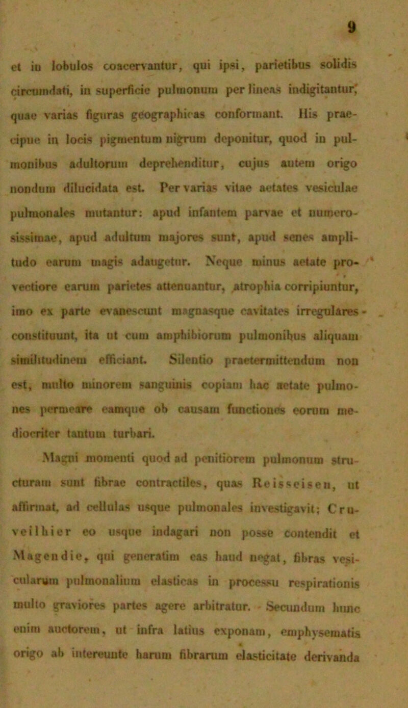 et iu lobulos coacervantur, qui ipsi, parietibus solidis circumdati, in superficie pulmonum per lineas indigitantur; quae varias figuras geographicas conformant. His prae- cipue in locis pigmentum nigrum deponitur, quod in pul- monibus adultorum deprehenditur, cujus autem origo nondum dilucidata est Pervarias vitae aetates vesiculae pulmonales mutantur: apud infantem parvae et numero- sissimae, apud adultum majores sunt, apud senes ampli- tudo earum magis adaugetur. Neque minus aetate pro- * * veetiorc earum parietes attenuantur. Atrophia corripiuntur, imo ex parte evanescunt magnasque cavitates irregulares- _ constituunt, ita ut cum amphibiorum pulmonihus aliquam similitudinem efficiant. Silentio praetermittendum non est, multo minorem sanguinis copiam hac aetate pulmo- nes permeare eamque ob causatu functiones eorum me- diocriter tantum turbari. Maiaii momenti quod ad penitiorem pulmonum stru- cturam suut fibrae contractiles, quas Reis^cisen, ut affirmat, ad cellulas usque pulmonales investigavit; Cru- vei 1 hi er eo usque indagari non posse contendit et Magendie, qui generatu» eas haud negat, fil,ras vesi- cularum pulmonalium elasticas in processu respirationis multo graviores partes agere arbitratur. Secundam hunc enim auctorem, ut infra latius exponam, emphysematis tjjf origo ali intereunto harum fibrarum elasticitate derivanda