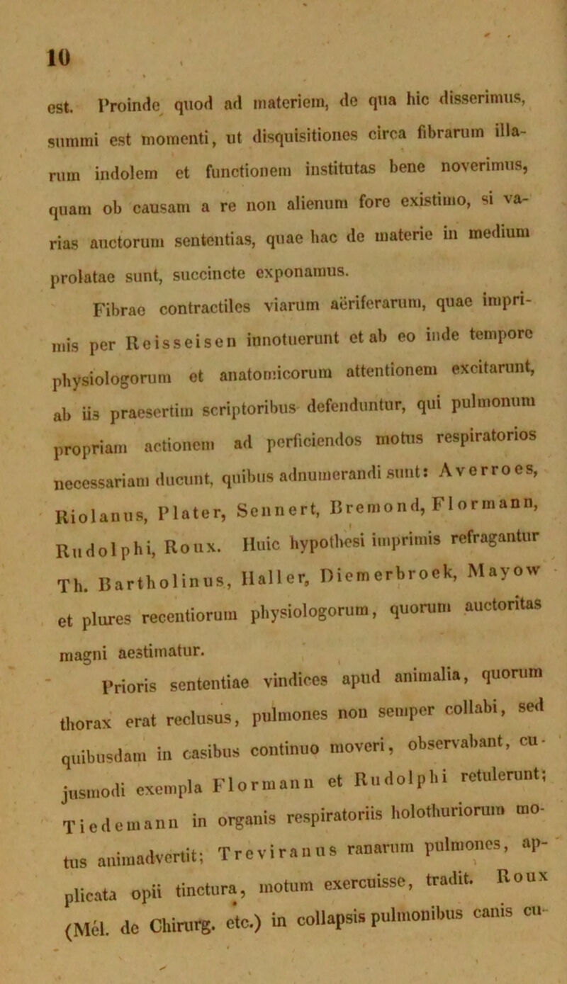 est. Proinde quod ad materiem, do qua hic disserimus, summi est momenti, ut disquisitiones circa fibrarum illa- rum indolem et functionem institutas bene noverimus, quam ob causam a re non alienum fore existimo, si 'va- rias auctorum sententias, quae hac de materie m medium prolatae sunt, succincte exponamus. Fibrae contractiles viarum aeriferarum, quae impri- mis per Reisseisen innotuerunt et ab eo nide tempore physiologorum ot anatomicorum attentionem excitarunt, ab iis praesertim scriptoribus defenduntur, qui pulmonum propriam actionem ad perficiendos mota» respiratorios necessariam ducunt, quibus adnumerandi sunt! Averrocs, Kiolanns, Plater, Sennert, Bremond, Flormann, Rudolphi, Roux. Huic hypotbesi imprimis refragantur Tli. Bartholinus, llaller, Diemerbrock, Mayow et plures recentiorum physiologorum, quorum auctoritas magni aestimatur. Prioris sententiae vindices apud animalia, quorum thorax erat reclusus, pulmones non semper collabi, sed quibusdam in casibus continuo moveri, observabant, cu- jusmodi exempla Flormann et Rudolphi retulerunt! Tiedemann in organis respiratoriis holo.huriorum mo- tus animadvertit; Trc vir anus ranarum pulmones, ap- plicata opii tinctura, motum exercuisse, tradit. Roux (Mcl. de Cl.irurg. etc.) in collapsis pulmonibus canis cu