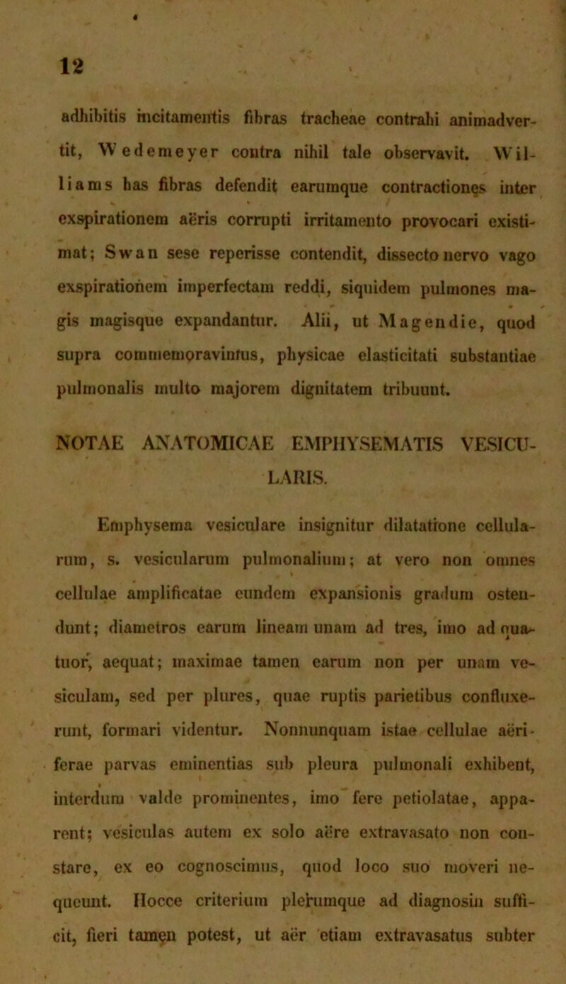 « 12 adhibitis incitamentis fibras tracheae contrahi animadver- tit, Wedemeyer contra nihil tale observavit. Wil- liams has fibras defendit earumque contractiones inter exspirationem aeris corrupti irritamento provocari existi- mat; Swan sese reperisse contendit, dissecto nervo vago exspirationem imperfectam reddi, siquidem pulmones ma- gis magisque expandantur. Alii, ut Magendie, quod supra commemoravimus, physicae elasticitati substantiae pulmonalis multo majorem dignitatem tribuunt. NOTAE ANATOMICAE EMPHYSEMATIS VESICU- LARIS. Emphysema vesiculare insignitur dilatatione cellula- rum, s. vesicularum pulmonalium; at vero non omnes cellulae amplificatae eundem expansionis gradum osten- dunt; diametros earum lineam unam ad tres, imo ad oua*- tuor, aequat; maximae tamen carum non per unam ve- siculam, sed per plures, quae ruptis parietibus confluxe- runt, formari videntur. Nonnunquam istae cellulae aeri- ferae parvas eminentias sub pleura pulmonali exhibent, interdum valde prominentes, imo fere petiolatae, appa- rent; vesiculas autem ex solo aere extravasato non con- stare, ex eo cognoscimus, quod loco suo moveri ne- queunt. Ilocce criterium plerumque ad diagnosin suffi- cit, fieri tamen potest, ut aer etiam extravasatus subter