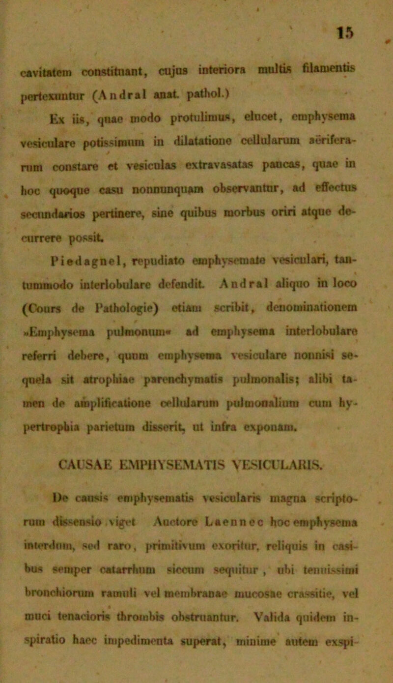 cavitatem constituant, cujus interiora multis filamentis pertexuntur (Andral anat. pathol.) Ex iis, quae uiodo protulimus, elucet, emphysema vesiculare potissimum in dilatatione cellularum aerifera- nim constare et vesiculas cxtravasatas paucas, quae in hoc quoque casu no «nunquam observantur, ad effectus secmidarios pertinere, sine quibus morbus oriri atque de- currere possit, Piedagnel, repudiato emphysemate vesiculari, tan- tummodo interlobulare defendit Andral aliquo in loco (C-ours de Pathologie) etiam scribit, denominationem «Emphysema pulmonum* ad emphysema interlobulare referri debere, quum emphysema vesiculare nonnisi se- quela sit atrophiae parenchymatis pulmonalis; alibi ta- men de amplificatione cellularum pulmonalium cum hy- pertrophia parietum disserit, ut infra exponam. CAUSAE EMPHYSEMATIS VESICULARIS. l)e ciMif emphysematis vesicularis magna scripto- rum dissensio viget Auctore Laennec hoc emphysema interdum, sed raro, primitivum exoritur, reliquis in casi- bus seniper catarrhum siccum sequitur , ubi tenuissimi bronchiorum ramuli vel membranae mucosae crassitie, vel * muci tenacioris thrombis obstruanhtr. Valida quidem in- spiratio haec impedimenta superat, minime autem exspi