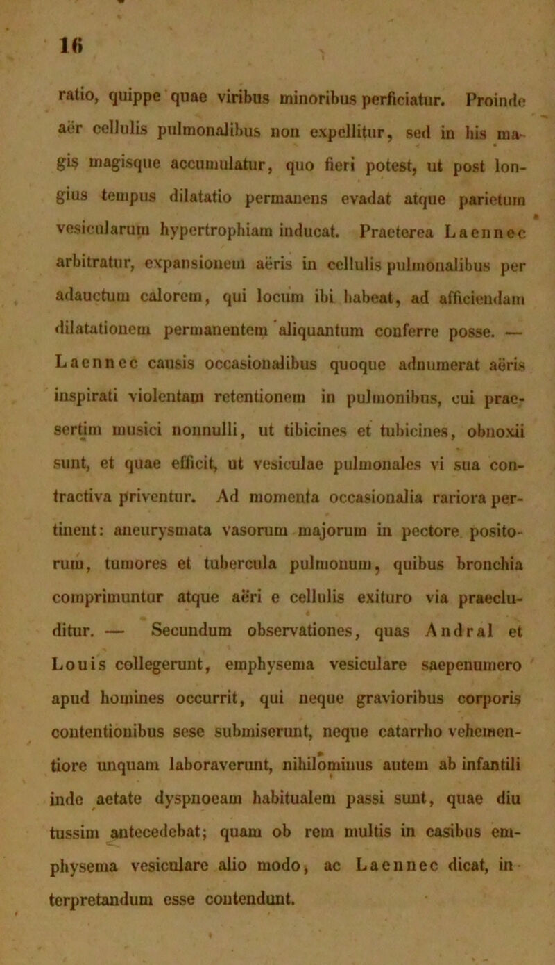 1<> ratio, quippe quae viribus minoribus perficiatur. Proinde aer cellulis pulmonalibus non expellitur, sed in his ma- gis magisque accumulatur, quo fieri potest, ut post lon- gius tempus dilatatio permanens evadat atque parietum • vesicularum hypertrophiam inducat. Praeterea L a en nec arbitratur, expansionem aeris in cellulis pulmonalibus per adauctum calorem, qui locum ibi habeat, ad afficiendam dilatationem permanentem aliquantum conferre posse. — L a en nec causis occasionalibus quoque adnuraerat aeris inspirati violentam retentionem in pulmonibns, cui prae- sertim musici nonnulli, ut tibicines et tubicines, obnoxii sunt, et quae efficit, ut vesiculae pulmonales vi sua con- tractiva priventur. Ad momenta occasionalia rariora per- tinent: aneurysmata vasorum majorum in pectore posito- rum, tumores et tubercula pulmonum, quibus bronchia comprimuntur atque aeri e cellulis exituro via praeclu- ditur. — Secundum observationes, quas Andral et Louis collegerunt, emphysema vesiculare saepenumero apud homines occurrit, qui neque gravioribus corporis contentionibus sese submiserunt, neque catarrho vehemen- tiore unquam laboraverunt, nihilominus autem ab infantili inde aetate dyspnoeam habitualem passi sunt, quae diu tussim antecedebat; quam ob rem multis in casibus em- physema vesiculare alio modo, ac L a en nec dicat, in terpretandum esse contendunt.