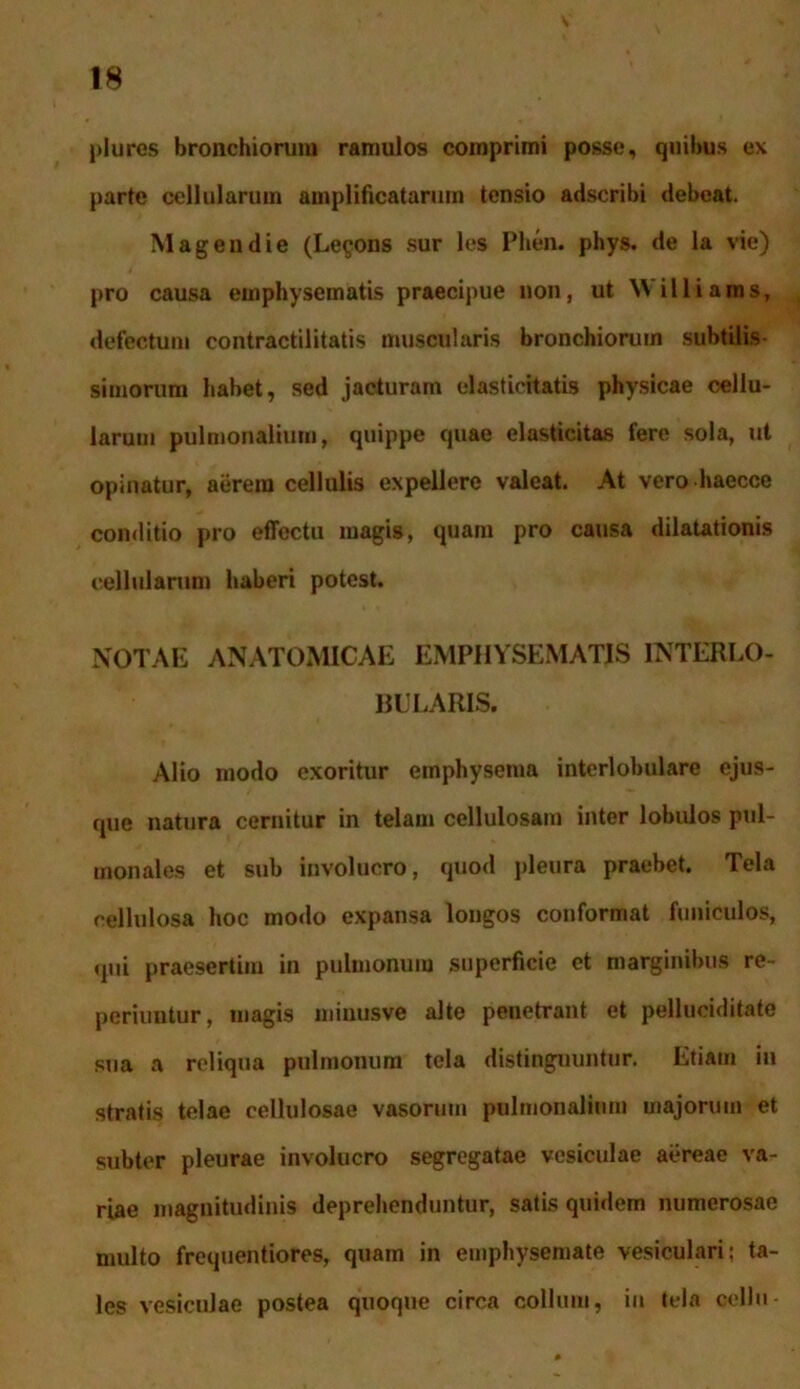 plures bronchiorum ramulos comprimi posse, quibus ex parte cellularum amplificatarum tensio adscribi debeat. Mageudie (Le^ous sur les Phen. phys. de la vie) pro causa emphysematis praecipue non, ut Williams, defectum contractilitatis muscularis bronchiorum subtilis simorum habet, sed jacturam olastiehatis physicae cellu- larum pulmonalium, quippe quae elasticitas fere sola, ut opinatur, aerem cellulis expellere valeat. At vero haecce conditio pro effectu magis, quam pro causa dilatationis cellularum haberi potest. NOTAE ANATOMICAE EMPHYSEMATIS INTERLO- BULARIS. Alio modo exoritur emphysema interlobulare ejus- que natura cernitur in telam cellulosam inter lobulos pul- monales et sub involucro, quod pleura praebet. Tela cellulosa hoc modo expansa longos conformat funiculos, qui praesertim in pulmonum superficie et marginibus re- periuntur, magis minusve alte penetrant et pelluciditate sua a reliqua pulmonum tela distinguuntur. Etiam in stratis telae cellulosae vasorum pulmonalium majorum et subter pleurae involucro segregatae vesiculae aereae va- riae magnitudinis deprehenduntur, satis quidem numerosae multo frequentiores, quam in emphysemate vesiculari; ta- les vesiculae postea quoque circa collum, in tela cellu-
