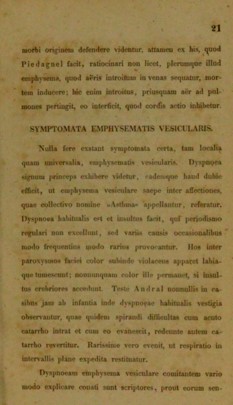 morbi originem defendere videatur, attamen ex his, quod Piedagncl facit, ratiocinari non licet, plerumque illud emphvsema, quod aeris introitum in venas sequatur, mor- t tem inducere; hic enim introitus, priusquam aer ad pul- mones pertingit, eo interficit, quod corrfis actio inhibetur. SYMPTOMATA EMPHYSEMATIS VESICULARIS. Nulla fere exstant symptomata certa, tam localia quam universalia, emphysematis vesicularis, Dyspupea signum princeps exhibere videtur, eademqne haud dubie efficit, ut emphysema vesiculare saepe inter affectiones, quae collectivo nomine «Asthma* appellantur, referatur. Dyspnoea habitualis est et insultus facit, quf periodismo regulari non excellunt, sed variis causis occasiooalibus modo frequentius modo rarius provocantur. Hos inter paroxysmos faciei color subinde violaceus apparet labia- que tumescunt; nonnunquam color ille permanet, si insul- tus crebriores accedunt. Teste Andral nonnullis in ca- sibus jam ab infantia inde dyspnoeae habitualis vestigia observantur, quae quidem spirandi diffieultas cum acuto catarrho intrat et cum eo evanescit, redeunto autem ea- tarrho revertitur. Rarissime vero evenit, ut respiratio in intervallis plane expedita restituatur. Dyspnoeam emphysema vesiculare comitantem vario modo explicare conati sunt scriptores, prout eorum sen-