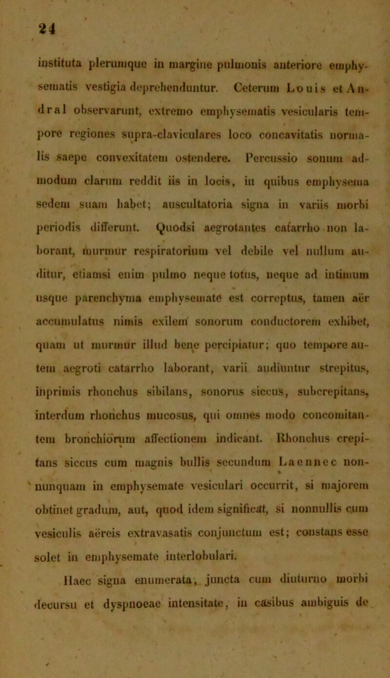 u instituta plerumque in margine pulmonis anteriore emphy- sematis vestigia deprehenduntur. Ceterum Louis etAn- dral observarunt, extremo emphysematis vesicularis tem- pore regiones snpra-claviculares loco concavitatis norma- lis saepe convexitatem ostendere. Percussio sonum ad- modum clarum reddit iis in locis, in quibus emphysema sedem suam habet; auscultatoria signa in variis morbi periodis differunt, tyuodsi aegrotantes cafarrho non la- borant, murmur respiratorium vel debile vel nullum au- ditur, etiamsi enim pulmo neque totus, neque ad intimum usque parenchyma emphysemate est correptus, tamen aer accumulatus nimis exilem sonorum conductorem exhibet, quam ut murmur illud bene percipiatur; quo tempore au- tem aegroti catarrho laborant, varii audiuntur strepitus, inprimis rhonchus sibilans, sonorus siccus, subcrepitans, interdum rhonchus mucosus, qui omnes modo concomitan- tem bronchiorum affectionem indicant. Rhonchus crepi- tans siccus cum magnis bullis secundum Laennec non- nunquam in emphysemate vesiculari occurrit, si majorem obtinet gradum, aut, quod idem significat, si nonnullis cum vesiculis aereis extravasatis conjunctum est; constans esse solet in emphysemate interlobulari. Haec sigua enumerata, juncta cum diuturno morbi decursu et dyspnoeae intensitate, in casibus ambiguis de