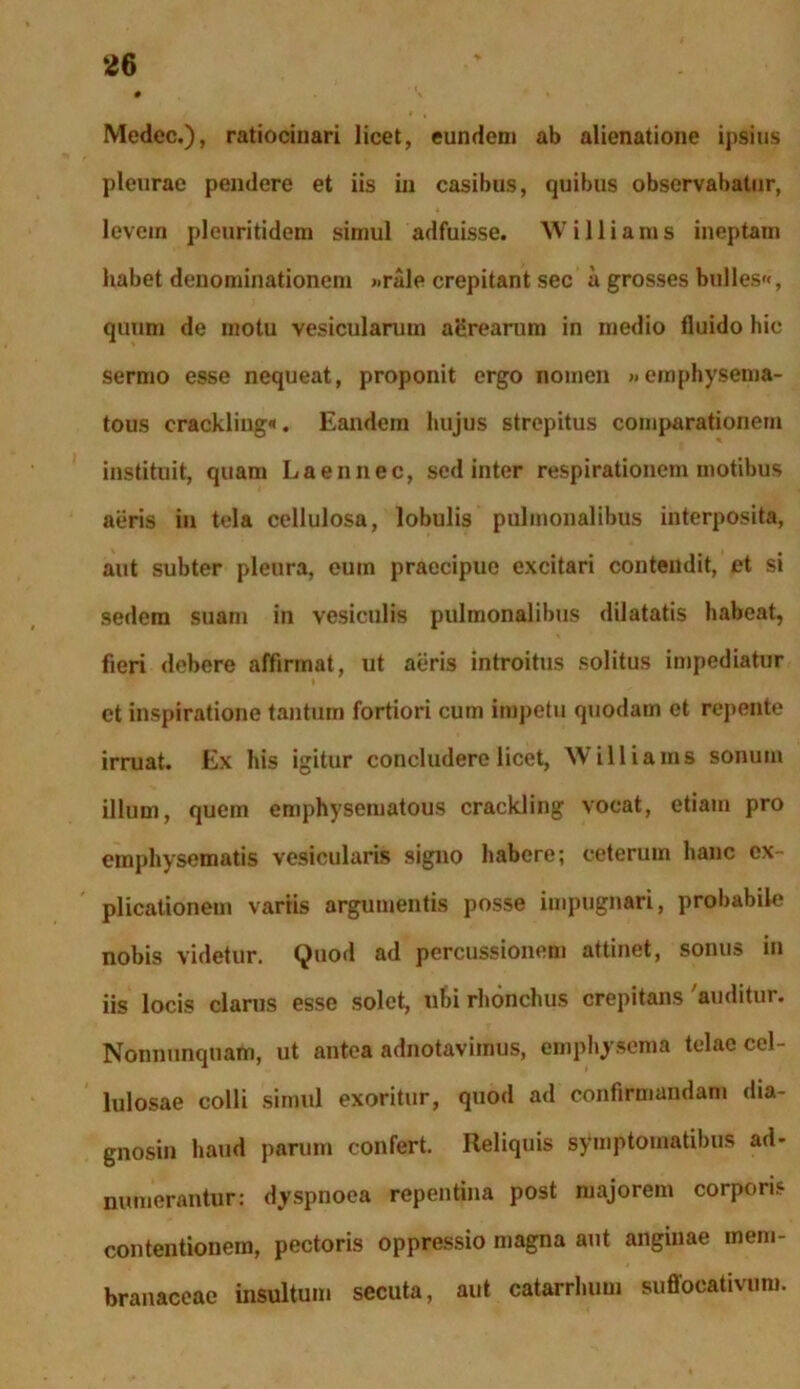 Medec.), ratiocinari licet, eundem ab alienatione ipsius pleurae pendere et iis in casibus, quibus observabatur, levein pleuritidem simul adfuisse. Williams ineptam habet denominationem >.rale crepitant sec a grosses bulles**, quum de motu vesicularum aerearum in medio fluido hic sermo esse nequeat, proponit ergo nomen »emphysema- tous crackliug«. Eandem hujus strepitus comparationem instituit, quam Laennec, sed inter respirationem motibus aeris in tela cellulosa, lobulis pulmonalibus interposita, aut subter pleura, eum praecipue excitari contendit, et si sedem suam in vesiculis pulmonalibus dilatatis habeat, fieri debere affirmat, ut aeris introitus solitus impediatur et inspiratione tantum fortiori cum impetu quodam et repente irruat. Ex his igitur concludere licet, Williams sonum illum, quem emphysematous crackling vocat, etiam pro emphysematis vesicularis signo habere; ceterum hanc ex- plicationem variis argumentis posse impugnari, probabile nobis videtur. Quod ad percussionem attinet, sonus in iis locis clarus esse solet, ubi rhonchus crepitans 'auditur. Nonnunquam, ut antea adnotavimus, emphysema telae cel- lulosae colli simul exoritur, quod ad confirmandam dia- gnosin haud parum confert. Reliquis symptomatibus ad- numerantur: dyspnoea repentina post majorem corporis contentionem, pectoris oppressio magna aut anginae mem- branaceae insultum secuta, aut catarrhum suffocativum.