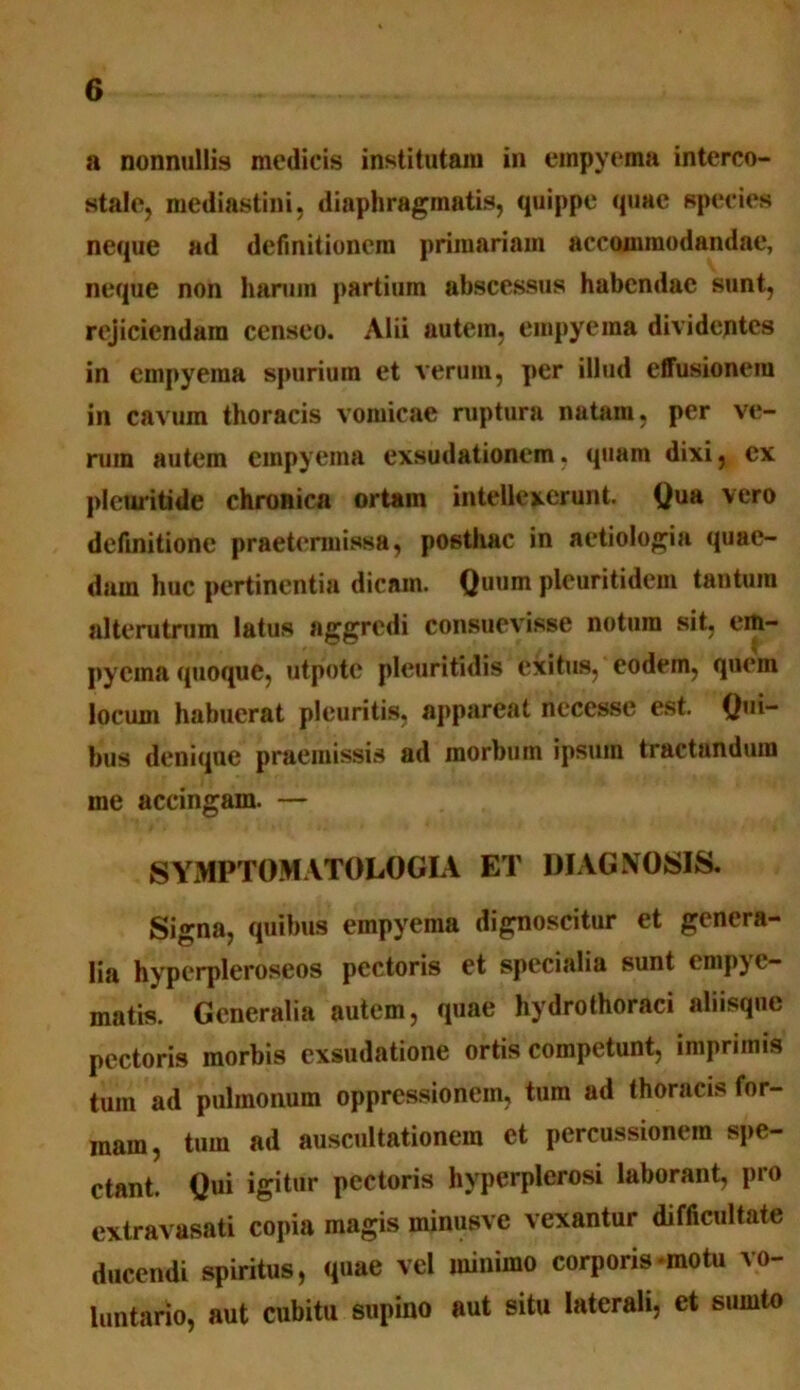 a nonnullis medicis institutam in empyema interco- stale, mediastini, diaphragmatis, quippe quae species neque ad definitionem primariam accommodandae, neque non harum partium abscessus habendae sunt, rejiciendam censeo. Alii autem, empyema dividentes in empyema spurium et verum, per illud effusionem in cavum thoracis vomicae ruptura natam, per ve- rum autem empyema exsudationem, quam dixi, ex plcuritide chronica ortam intellexerunt. Qua vero definitione praetermissa, posthac in aetiologia quae- dam huc pertinentia dicam. Quum pleuritidem tantum alterutrum latus aggredi consuevisse notura sit, em- pyema quoque, utpotc pleuntidis exitus, eodem, quem locum habuerat pleuritis, appareat necesse est. Qui- bus denique praemissis ad morbum ipsum tractandum me accingam. — SYMPTOM ATOLO GIA ET DIAGNOSIS. Signa, quibus empyema dignoscitur et genera- lia hyperpleroseos pectoris et specialia sunt empye- matis. Generalia autem, quae hydrothoraci aliisque pectoris morbis exsudatione ortis competunt, imprimis tum ad pulmonum oppressionem, tum ad thoracis for- mam, tum ad auscultationem et percussionem spe- ctant. Qui igitur pectoris hyperplerosi laborant, pro extravasati copia magis minusve vexantur difficultate ducendi spiritus, quae vel minimo corporis motu vo- luntario, aut cubitu supino aut situ laterali, et sumto