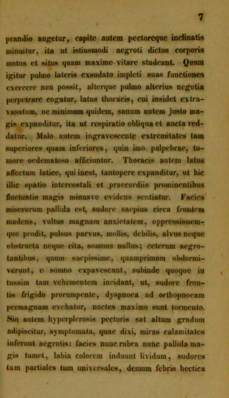 prandio augetur, capite autem pectoreque inclinatis minuitur, ita ut istiusmodi aegroti dictos corporis motus et situs quam maxime vitare studeant Quum igitur pulmo lateris exsudato impleti suas functiones exercere non possit, alterque pulmo alterius negotia peqietrarc cogatur, latus thoracis, cui insidet cxtra- vasatum. ne minimum quidem, sanum autem justo ma- gis expanditur, ita ut respiratio obliqua et aucta red- datur . Xalo autem ingravescente extremitates tam superiores quam inferiores, quin imo palpebrae, tu- more oedematoso afficiuntur. Thoracis autem latus affectum latice, qui iuest, tantopere expanditur, ut hic illic spatio intercostali et praecordiis prominentibus fluctuatio magis ntinusvc evidens sentiatur. Facies miserorum pallida est, sudore saepius circa froutem madens, vultus magnam anxietatem, oppressionera- que prodit, pulsus parvus, mollis, debilis, alvus neque obstructa neque cita, somnus nullus; ceterum aegro- tantibus. quum saepissime, quamprimum obdormi- verunt, e somno expavescant, subinde quoque in tussim tam vehementem incidant, ut, sudore fron- tis frigido prorumpente, dyspnoea ad orthopnoeam permagnam evehatur, noctes maximo sunt tormento. JSin autem hyperplerosis pectoris sat altura gradum adipiscitur, symptomata, quae dixi, miras calamitates inferunt aegrotis: facies nunc rubra nunc pallida ina- gis tumet, labia colorem induunt lividum, sudores tu ut partiales tum universales, demum febris hectica