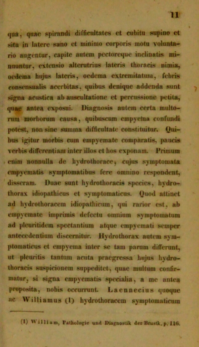 qua, quae spirandi difficultates et cubitu supino et situ in latere sano et minimo corporis motu volunta- rio augentur, capite autem pectoreque inclinatis mi- nuuntur. extensio alterutrius lateris thoracis nimia, oedema hujus lateris, oedema extremitatum, febris eonsensunlis acerbitas, quibus denique addenda sunt signa acustica ab auscultatione et percussione petita, quae antea exposui. Diagnosis autem certa multo- rum morborum causa, quibuscum empyetaa confundi potest, non sine suiuma difficultate constituitur. Qui- bus igitur morbis cum empyemate comparatis, paucis verbis differentiam inter illos et hos exponam. Primum enin» nonnulla de hydrothorace, cujus symptomata empyematis symptomatibus fere omnino respondent, disseram. Duae sunt hydrothoracis species, hydro- thorax idiopathicus et symptomaticus. (Juod attinet ad hydrothoracera idiopathicum, qui rarior est. nb empyemate imprimis defectu omnium symptomatum ad pleuritidcin spectantium atque empyemati setnjier antecedentium discernitur. Hydrothorax autem sym- ptomaticus et empyema inter se tam parum differunt, ut pleuritis tantum acuta praegressa hujus hydro- thoracis suspicionem suppeditet, quae multum confir- matur, si signa empyematis specialia, a rac antea proposita, nobis occurrunt. Laennecius quoque ac Williamus (I) hydrothoracem symptomaticum (1)  ‘Iliam, 1'alhologie unii l)iagno»tik der Bruslk. p. Ut»,