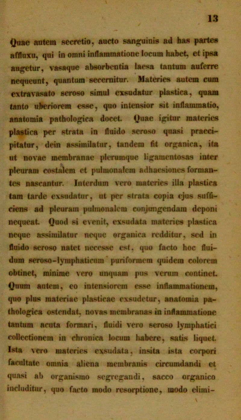 Quae autem secretio, aucto sanguinis ad has partes afflnxu, qui in omni inflammatione locum habet, et ipsa augetur, vasaque absorbentia laesa tantum auferre nequeunt, quantum secernitur. Materies autem cum extravasato seroso simul exsudatur plastica, quam tanto uberiorem esse, quo intensior sii inflammatio, anatomia pathologica docet. Quae igitur materies plastica per strata in fluido seroso quasi praeci- pitatur, dein assimilatur, tandem fit organica, ita ut novae membranae plerumque ligamentosas inter pleuram costalem et pulmonalem adhaesiones forman- tes nascantur. Interdum vero materies illa plastica tam tarde exsudatur, nt per strata copia ejus suffi- ciens ad pleuram pulmonalem conjungendam deponi nequeat Quod si evenit, exsudata materies plastica neque assimilatur ncqne organica redditur, sed in fluido seroso natet ttecewe est. quo facto hoc flui- dum seroso-lyraphaticum puriformem quidem colorem obtinet, minime vero unquam pus verum continet Quum autem, co intensiorem esse inflammationem, quo plus materiae plasticae exsudetur, anatomia pa- thologica ostendat, novas membranas in inflammatione tantum acuta formari, fluidi vero seroso lymphatici collectionem in chronicA locum habere, satis liquet. Ista vero materies exsudata, insita ista corpori facultate omnia aliena membranis circumdandi et quasi ab organismo segregandi. sacco organico includitur, quo facto modo resorptione, modo eliini-