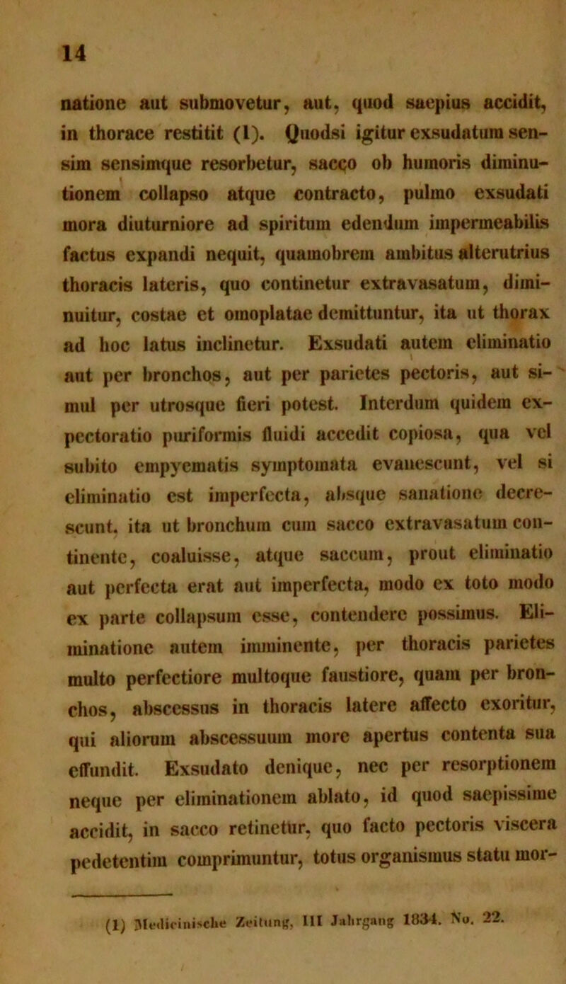 natione aut submovetur, aut, quod saepius accidit, in thorace restitit (L). (Juodsi igitur exsudatum sen- sim sensimque resorbetur, sacco ob humoris diminu- tionem collapso atque contracto, pulmo exsudati mora diuturniore ad spiritum edendum impermeabilLs factus expandi nequit, quamobrem ambitus alterutrius thoracis lateris, quo continetur extravasatum, dimi- nuitur, costae et omoplatae demittuntur, ita ut thorax ad hoc latus inclinetur. Exsudati autem eliminatio aut per bronchos, aut per parietes pectoris, aut si- mul per utrosque fieri potest. Interdum quidem ex- pectoratio puriformis fluidi accedit copiosa, qua vel subito empyematis symptomata evanescunt, vel si eliminatio est imperfecta, absque sanatione decre- scunt. ita ut bronchum cum sacco extravasatum con- tinente, coaluisse, atque saccum, prout eliminatio aut perfecta erat aut imperfecta, modo ex toto modo ex parte collapsum esse, contendere possimus. Eli- minatione autem imminente, per thoracis parietes multo perfectiore multoque faustiore, quam per bron- chos, abscessus in thoracis latere affecto exoritur, qui aliorum abscessuum more apertus contenta sua effundit. Exsudato denique, nec per resorptionem neque per eliminationem ablato, id quod saepissime accidit, in sacco retinetur, quo facto pectoris viscera pedetentim comprimuntur, totus organismus statu rnor- (1) Me«lifinische Zeitung, L1I Jalirgang 1034. No. 22.