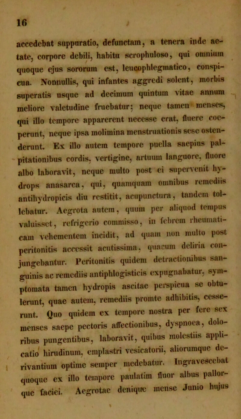 accedebat suppuratio, defunctam, a tenera inde ae- tate, corpore debili, habitu scrophuloso, qui omnium quoque ejus sororum est, leucophlegmatico, conspi- cua. Nonnullis, qui infantes aggredi solent, morbis superatis usque ad decimum quintum vitae annum meliore valetudine fruebatur: neque tamen menses, qui illo tempore apparerent necesse erat, fluere coe- perunt, neque ipsa molimina menstruationis sese osten- derunt. Ex illo autem tempore puella saepius pal- pitationibus cordis, vertigine, artuum languore, fluore albo laboravit, neque multo post ei supervenit hy- drops anasarca, qui, quamquam omnibus remediis antihydropicis diu restitit, acupunctura, tandem tol- lebatur. Aegrota autem, quum per aliquod tempus valuisset, refrigerio commisso, in febrem rheumati- cam vehementem incidit, ad quam non multo post peritonitis accessit acutissima, quaeum deliria con- jungebantur. Peritonitis quidem detractionibus san- guinis ac remediis antiphlogisticis expugnabatur, sym- ptomata tamen hydropis ascitae perspicua se obtu- lerunt, quae autem, remediis promte adhibitis, cesse- runt. Quo quidem ex tempore nostra per fere sex menses saepe pectoris affectionibus, dyspnoea, dolo- ribus pungentibus, laboravit, quibus molestiis appli- catio hirudinum, emplastri vesicatorii, aliorumque de- rivantium optime sernper medebatur. Ingravescebat quoque ex illo tempore paulatim fluor albus pallor- que faciei. Aegrotae denique mense Junio hujus