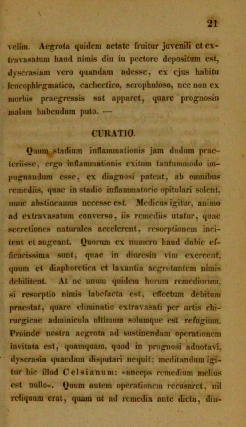 velim. Aegrota quidem aetate (ruitur juvenili et ex- tmvasatum haud nimis diu in pectore depositum est, dvscrasiam vero quandam adesse, ex ejus habitu leucophlegmatico, cachectico, scrophuloso, nec non ex morbis praegressis snt apparet, quare prognosiu malam habendam puto. — CURATIO Qmnn^stadium inflammationis jam dudum prac- t eri isse, ergo inflammationis exitum tantummodo im- pugnandum esse, ex diagnosi pateat, ab omnibus remediis, quae in stadio inflammatorio opitulari solent, nunc abstineamus necesscest .Medicus igitur, animo ad extravasatum converso, iis remediis utatur, quae secretione naturales accelerent, resorptionem inci- tent et augeant. Quorum ex numero haud dubie ef- fleacissiraa sunt, quae in diuresin vim exercent, quum et diaphoretica et laxantia aegrotantem nimis debilitent. At nc unum quidem horam remediorum, si resorptio nimis labefacta est, effectum debitum praestat, quare eliminatio extravasati per artis chi- rurgicae adminicula ultimum solumque est refugium. Proinde nostra aegrota ad sustinendam operationem invitata est, quamquam, quod in prognosi adnotaVf, dyscrasia quaedam disputari nequit: meditandum igi- tur hir illud Cei si anum: »aneq>s remedium melius est nullo». Quum autem operationem recusaret, nil reliquum erat, quam ut ad remedia ante dicta, diu-