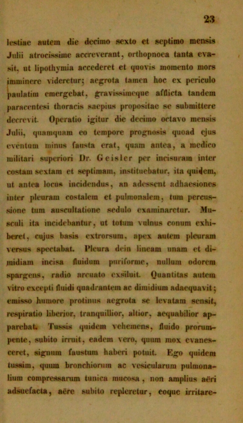 lestiae autem die decimo sexto et septimo mensu» Julii atrorisane accreverant, orthopnoea tanta eva- sit. ut lipothymia accederet et quovis momento mors imminere videretur; aegrota tainen hoc ex periculo paulatim emergebat, grmvissiiaeque afflicta tandem paraccntesi thoracis saepius propositae se submittere decrevit. Operatio igitur die decimo octavo mensis Julii, quamquam eo tempore prognosis quoad ejus eventum minus fausta erat, quam antea, a medico militari superiori I)r. Geisler per incisuram inter costam sextam et septimam, instituebatur, ita quidem, ut antea locus incidendus, an adessent adhaesiones inter pleuram costalem et pulmonalem, tum percus- sione tum auscultatione sedulo examinaretur. Mu- sculi ita incidebantur, ut totum vulnus conum exhi- beret, cujus basis extrorsura. apex autem pleuram versus sputabat. IMeura dcin lineum unam et di- midiam incisa fluidum puriforme, nullum odorem spargens, radio arcuato exsiluit. Quantitas autem vitro excepti fluidi quadrantem ac dimidium adaequavit; emisso humore protinus aegrota se levatam sensit, respiratio liberior, tranquillior, altior, aequabilior ap- parebat. Tussis quidem vehemens, fluido prorum- pente, subito irruit, eadem vero, quum mox evanes- ceret, signum faustum haberi potuit. Ego quidem tussim, quum bronchiorum ac vesicularum pulmona- lium compressarum tunica mucosa , non amplius aeri adsuefacta, aere subito repleretur, coque irritare-