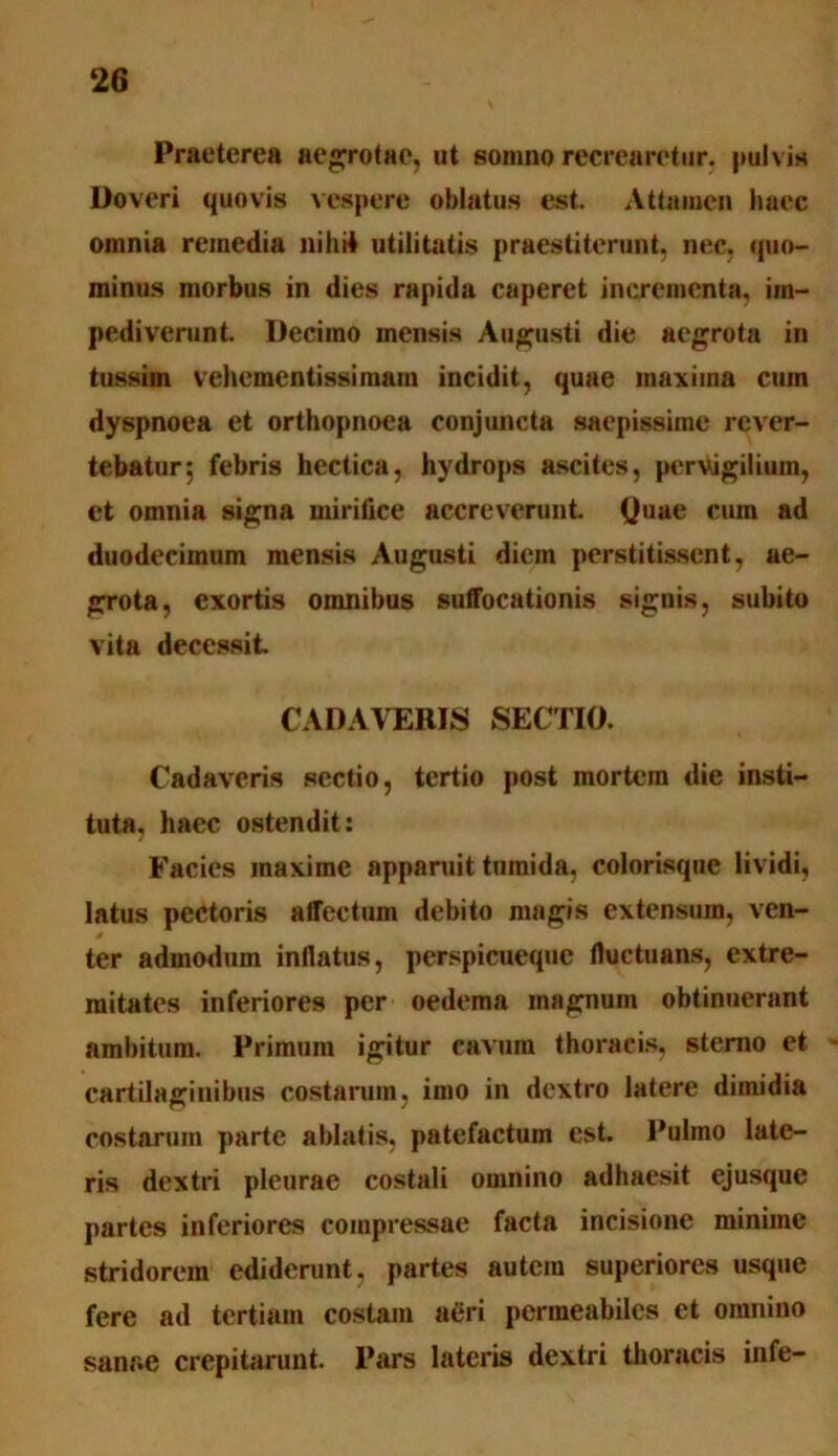 Praeterea aegrotae, ut somno recrearetur, pulvis Doveri quovis vespere oblatus est. Attamen haec omnia remedia nilid utilitatis praestiterunt, nec. quo- minus morbus in dies rapida caperet incrementa, im- pediverunt. Decimo mensis Augusti die aegrota in tussim vehcmentissimam incidit, quae maxima cum dyspnoea et orthopnoea conjuncta saepissime rever- tebatur; febris hectica, hydrops ascites, pervigilium, et omnia signa mirifice accreverunt. Quae cum ad duodecimum mensis Augusti diem perstitissent, ae- grota, exortis omnibus suffocationis signis, subito vita decessit CADAVERIS SECTIO. Cadaveris sectio, tertio post mortem die insti- tuta. haec ostendit: Facies maxime apparuit tumida, colorisque lividi, latus pectoris affectum debito magis extensura, ven- ter admodum inflatus, perspicueque fluctuans, extre- mitates inferiores per oedema magnum obtinuerant ambitum. Primum igitur cavum thoracis, sterno et cartilaginibus costarum, imo in dextro latere dimidia costarum parte ablatis, patefactum est. Pulmo late- ris dextri pleurae costali omnino adhaesit ejusque partes inferiores compressae facta incisione minime stridorem ediderunt, partes autem superiores usque fere ad tertiam costam aeri permeabiles et omnino sanr.e crepitarunt. Pars lateris dextri thoracis infe-