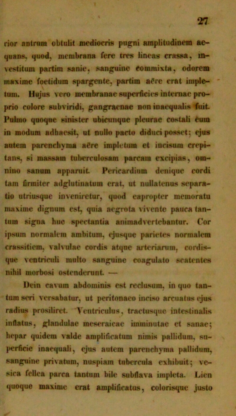 rior antrum obtulit mediocris pugni amplitudinem ae- quans, quod, membrana fere tres lineas crassa, in- vestitum partim sanie, sanguine commixta, odorem maxime foetidum spargente, partim aPre erat imple- tum. Hujus vero membranae superficies internae pro- prio colore subviridi, gangraenae non inaequalis fuit Pulmo quoque sinister ubicunque pleurae costali eum in modum adhaesit, ut nullo pacto diduci posset: ejus autem parenchyma a£re impletum et incisum crepi- tans, si massam tuberculosam parcam excipias, om- nino sanum apparuit Pericardium denique cordi tam firmiter adgiutinatum erat ut nullatenus separa- tio utriusque inveniretur, quod eapropter memoratu maxime dignum est, quia aegrota vivente pauca tan- tum signa huo spectantia animadvertebantur. Cor ipsum normalem ambitum, ejusque parietes normalem rrassitiem. valvulae cordis atque arteriarum, cordis- que ventriculi multo sanguine coagulato scatentes nihil morbosi ostenderunt — Dein cavuin abdominis est reclusum, in quo tan- tum simi versabatur, ut peritonaeo inciso arcuatus ejus radius prosiliret. Ventriculus, tractusque intestinalis inflatus, glandulae meseraicae imminutae et sanae; hepar quidem valde amplificatum nimis pallidum, su- j>erficic inaequali, ejus autem parenchyma pallidum, sanguine privatum, nuspiain tubercula exhibuit; ve- sica fellea parra tantum bile subflava impleta. Lien quoque maxime erat amplificatus, colorisquc justo