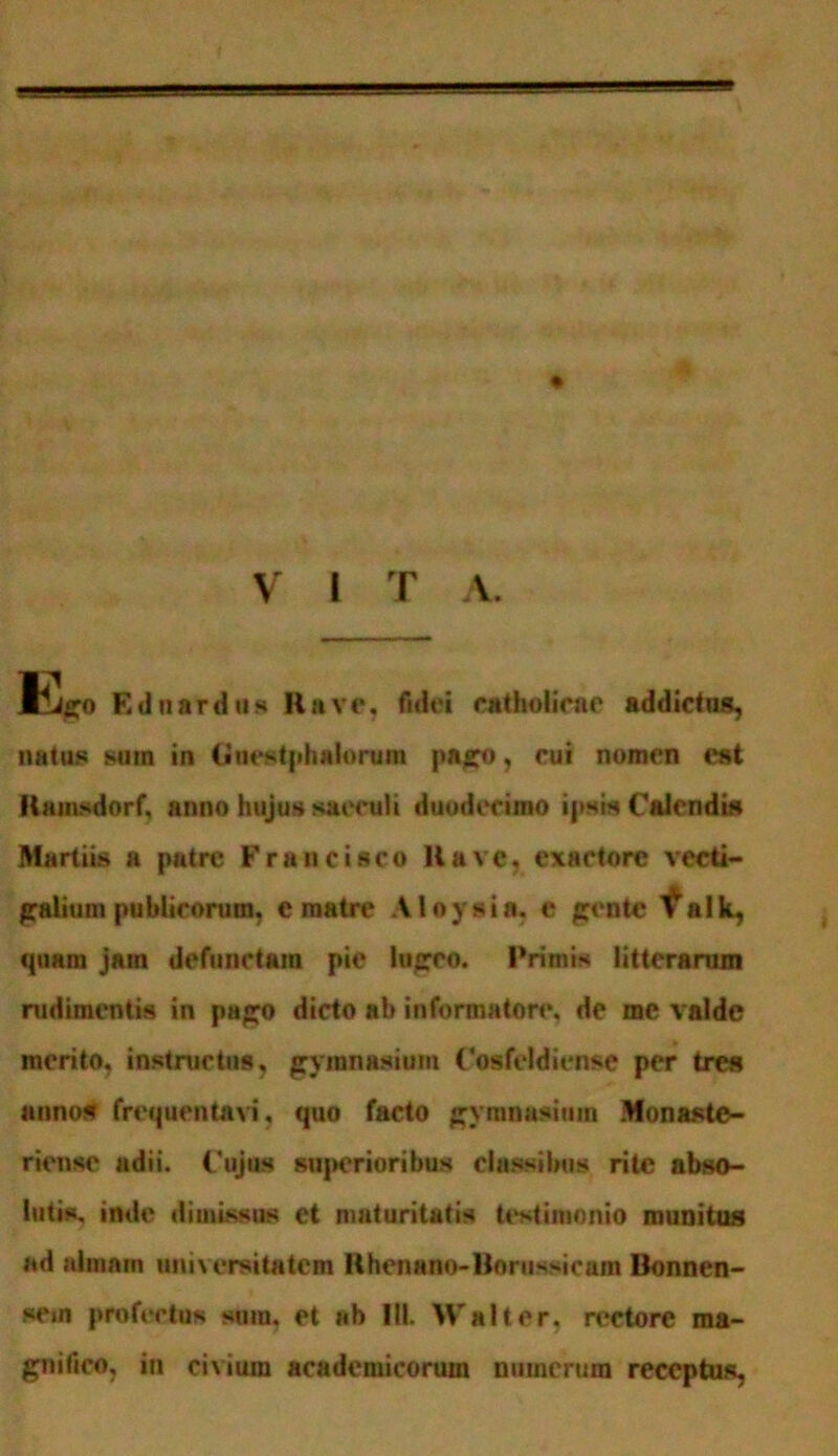 liiffO Ednardus Rave, fidei catholicae addictus, natus sura in (jiiestphaionua pago, cui nomen est Kamsdnrf, anno hujus saeculi duodecimo ipsis Calendis Martiis a putre Fran cisco Ha ve, exactore vecti- galium publicorum, e matre Aloysia. e gente ^alk, quam jam defunctam pie lugeo. Primis litterarum rudimentis in pago dicto ab informatore, de me valde merito, instructus, gymnasium Cosfeldiense per tres annos frequentati, quo facto gymnasium Monaste- riensc adii. Cujus sujKrioribus classibus rite abso- lutis, inde dimissus et maturitatis testimonio munitus ad almain universitatem Rhenano-Borussicam Bonnen- sem profectus sinu, et ab III. Walt er. rectore ma- gnifico, in citium acadeniicorum numerum receptus,