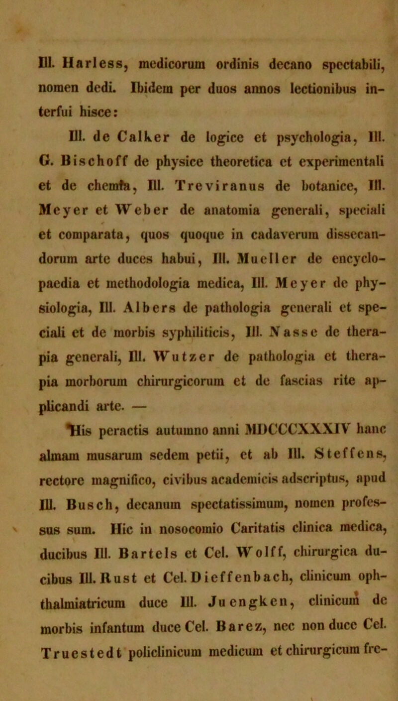 nomen dedi. Ibidem per duos annos lectionibus in- terfui hisce: 111. de Calker de logice et psychologia, 111. G. Bischoff de physice theoretica et experimentali et de chcmfa, III. Trcviranus de botanice, 111. Meyer et Weber de anatomia generali, speciali et comparata, quos quoque in cadaverum dissecan- dorum arte duces habui, III. Mueller de encyclo- paedia et inethodologia medica, 111. Meyer de phy- siologia, 111. Albers de pathologia generali et spe- ciali et de morbis syphiliticis, 111. Nasse de thera- pia generali, 111. Wutzer de pathologia et thera- pia morborum chirurgicorum et de fascias rite ap- plicandi arte. — *His peractis autumno anni MDCCCXXXIV hanc almam musarum sedem petii, et ab 111. Steffens, rectore magnifico, civibus academicis adscriptus, apud 111. Busch, decanum spectatissimum, nomen profes- sus sum. Hic in nosocomio Caritatis clinica medica, ducibus 111. Bartels et Cei. Wolff, chirurgica du- cibus Ill.Rust et Cei. Dieffenbach, clinicum oph- thalmiatricum duce 111. Juengkcn, clinicum de morbis infantum duce Cei. Barez, nec non duce Cei. Truestedt policlinicum medicum et chirurgicum frc-