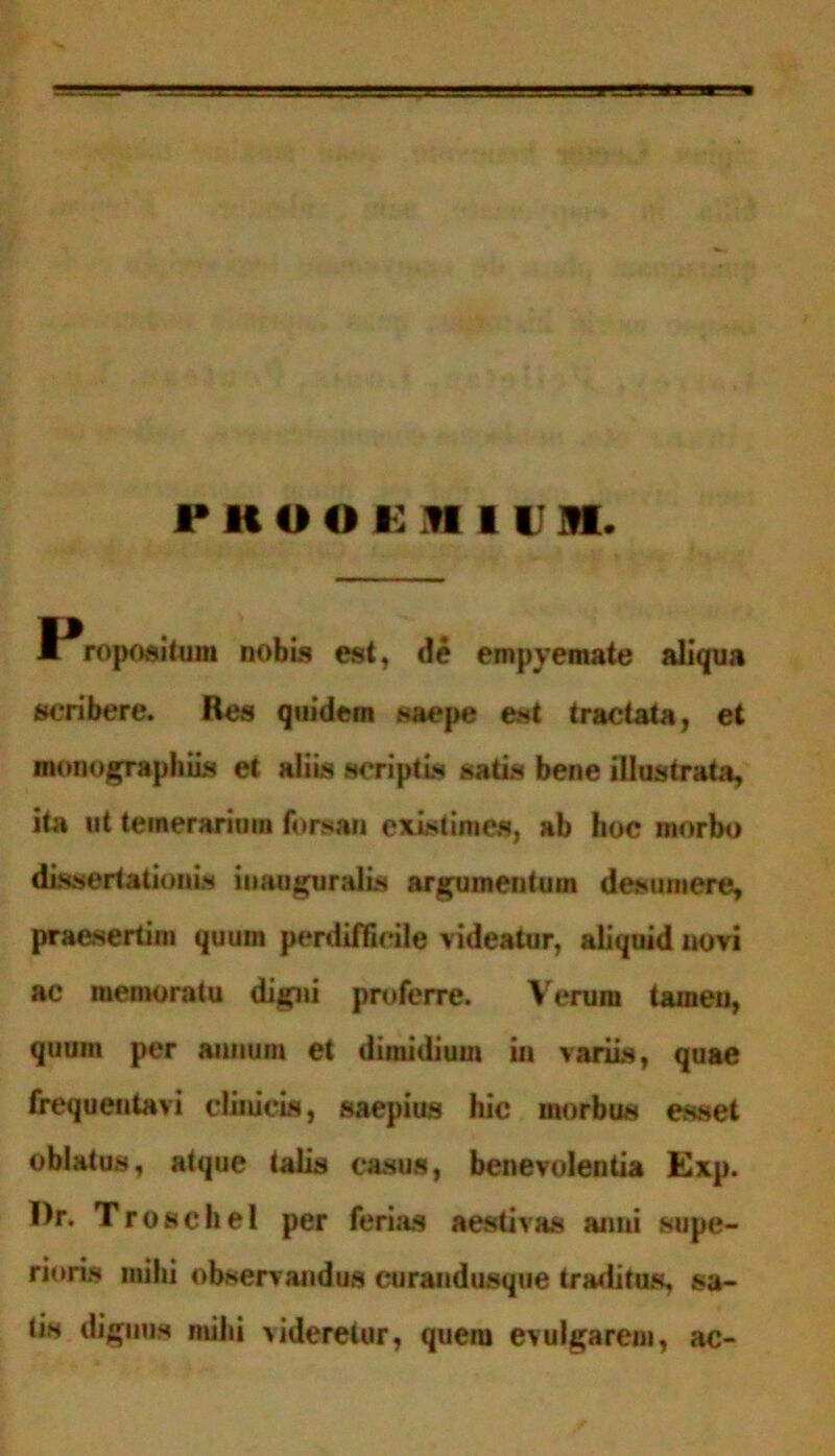 PKOoi:,n 11 n. I ropositum nobis est, de empyemate aliqua scribere. Res quidem saepe est tractata, et monographiis et aliis scriptis satis bene illustrata, ita ut temerarium forsan existimes, ab hoc morbo dissertationis iuauguralis argumentum desumere, praesertim quum perdifficile videatur, aliquid novi ac memoratu digni proferre. Verum taineu, quum per annum et dimidium in variis, quae frequentavi clinicis, saepius hic morbus esset oblatus, atque talis casus, benevolentia Exp. I)r. Troschel per ferias aestivas anni supe- rioris mihi observandus curandusque traditus, sa- tis dignus mihi videretur, quem evulgarem, ac-