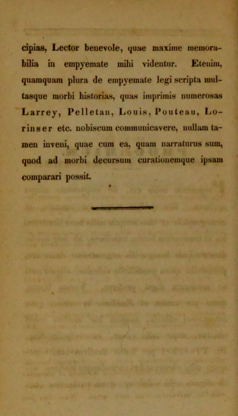 cipias, Lector benevole, quae maxime memora- bilia in empyemate mihi videntur. Etenim, quamquam plura de empyemate legi scripta mul- tasque morbi historias, quas imprimis numerosas Larrey, Pelletan, Louis, Pouteau, Lo- rinser etc. nobiscum communicavere, nullam ta- men inveni, quae cum ea, quam narraturus sum, quod ad morbi decursum curationemque ipsam comparari possit