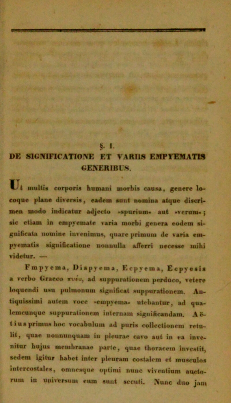 § t DE SIGNIFICATIONE ET VARIIS EMPYEMATIS GENERIBUS. Ui multis corporis humani morbis rausa, genere lo- coque plane diversis, eadem sunt nomina atque discri- men modo indicatur adjecto «spurium* aut «verum* j sic etiam in empyemate varia morbi genera eodem si- gnificata nomine invenimus, quare primum de varia em- pyematis significatione nonnulla afferri uecesse mihi videtur. — Fmpyema, Diapyema, Ecpycma, Ecpyesis a verbo Graeco rvi», ad suppurationem perduco, vetere loquendi usu pulmonum significat suppurationem. An- tiquissimi autem voce -empyema- utebantur, ad qua- lemcunque suppurationem internam significandam. A8- t i us primus hoc vocabulum ad puri* collectionem retu- lit, quae iiouiiiiuquaiu in pleurae cavo aut in ea inve- nitur hujus membranae parte, quae thoracem investit, sedem igitur habet inter pleuram costalem et musculos intercostales, onmesque optimi nunc virentium aucto- rum in universum eum sunt secuti. Nunc duo jam