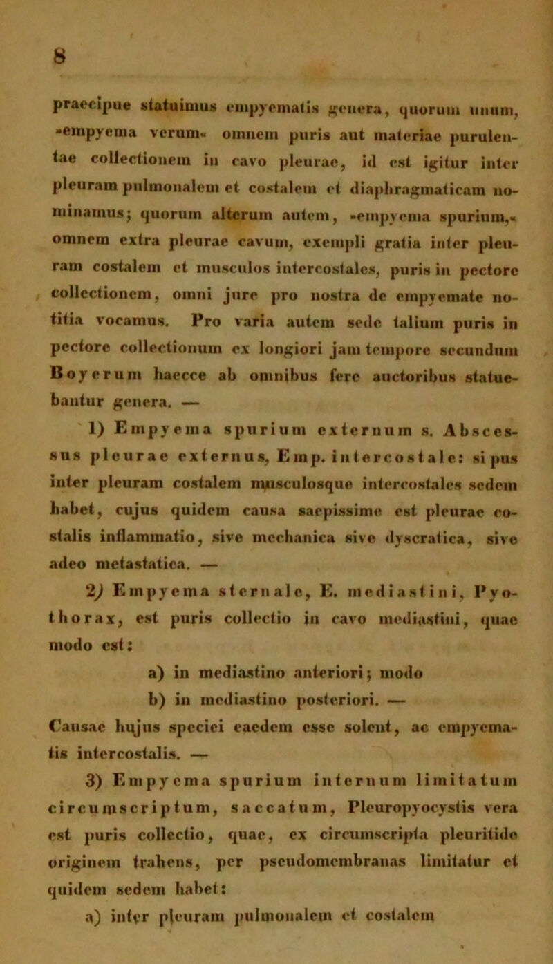 praecipue statuimus empyematis genera, quorum nuunt, «empyema verum* omnem puris aut materiae purulen- tae collectionem in cavo pleurae, id est igitur inter pleuram pulmonalem et costalem et diaphragmaticam no- minamus; quorum alterum autem, •empyema spurium,* omnem extra pleurae cavum, exempli gratia inter pleu- ram costalem et musculos intercostales, puris in pectore collectionem, omni jure pro nostra de empyemate no- titia vocamus. Pro varia autem sede talium puris in pectore collectionum ex longiori jam tempore secundum Boyerum haecce ab omnibus fere auctoribus statue- bantur genera. — 1) Empyema spurium externum s. Absces- sus pleurae externus, Einp. intercostale: si pus inter pleuram costalem nuisculosquc intercostales sedem habet, cujus quidem causa saepissime est pleurae co- stalis inilammatio, sive mechanica sive dyscratica, sive adeo metastatica. — 2) Empyema sternale, E. mediastini, Pyo- thorax, est puris collectio in cavo mediastini, quae modo est: a) in mediastino anteriori; modo b) in mediastino posteriori. — Causae hujus speciei eaedem esse solent, ac empyema- tis intercostalis. — 3) Empyema spurium internum limitatum circumscriptum, saccatum, Pleuropyocystis vera est puris collectio, quae, ex circumscripta pleuritide originem trahens, per pseudomembranas limitatur et quidem sedem habet: a) intvr pleuram pulmonalem et costalem