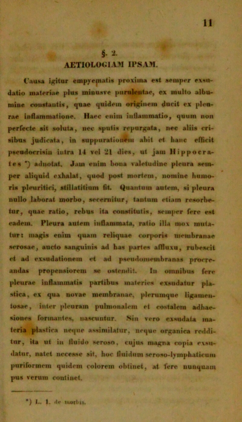 § 2. AETIOLOGIAM! IPSAM. 1'auKa i/aritur empyepiatis proxima est semprr exsu- «laiio BHtrriM pius iniuusve purulentae, ex inulto albu- mine constantis, quae quidem originem ducit ex pleu- rae inflammatione. Haec enim inflammatio, quum non perfecte sit soluta, nec sputis repurgata, nec alii» cri- sibus judicata, in suppurationem abit et hanc edicit pseudocrisiu iulra 14 vel 21 dies, ut jam Hippocra- tes *) adnotat. Jaui enim bona valetudine pleura sein- per aliquid exhalat, quod post mortem, nomino humo- ri» pleuritici, atillatitium fit. Quantum autem, si pleura nullo laborat morbo, secernitur, tantum etiam resorbe- tur, quae ratio, rebus ita constitutis, Hcmper fere est eadem. Pleura autem inflammata, ratio illa mox muta- tur: magia enim quam reliquae corporis membranae serosae, aucto sanguini» ad ha» partes adluxu, rubescit et ad exsudationeiu et ad pseudomeuibranas procre- anda» propensiorem se ostendit. Iu omnibus fere pleurae inflammatis partibus materies exsudatur pla- stica, ex qua novae membranae, plerumque liganirn- tosao, inter pleuram pulmonalem et costalem adhae- siones formantes, nascuntur. Sin vero exsudata ma- teria plastica neque assjmilatur, neque organica reddi- tnr, ita ut iu tiuido seroso, cujus magna copia exsu- datur, natet accesse sit. hoc tiuidum seroso-iyinphaticutn pnriformcm quidem colorem obtinet, at fere nunquam pus verum continet. *) L» I. <te mortti.