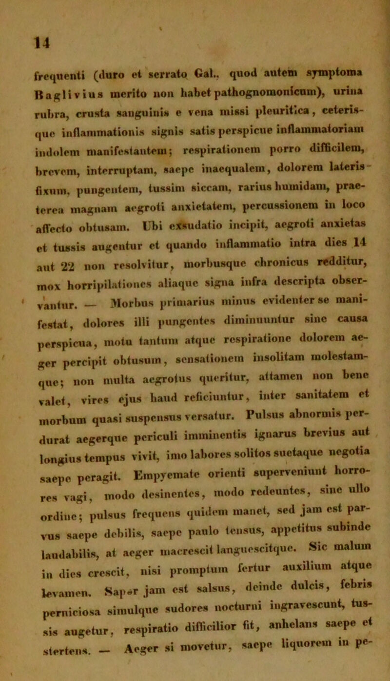 frequenti (duro et serrato Gal., quod autem symptoma Baglivius merito non habet pathognomonicum), urina rubra, crusta sanguiuis e vena missi pleuritica, ceteris- que inflammationis signis satis perspicue inflammatoriam indolem manifestantem; respirationem porro difficilem, brevem, interruptam, saepe inaequalem, dolorem lateris- fixum, pungentem, tussim siccam, rarius humidam, prae- terea magnam aegroti anxietatem, percussionem in loco aflecto obtusam. Ubi exsudatio incipit, aegroti anxietas et tussis augentur et quando inflammatio intra dies 14 aut 22 non resolvitur, morbusque chronicus redditur, mox horripilationes aliaquc signa infra descripta obser- * vantur. — Morbus primarius minus evidenter se mani- festat, dolores illi pungentes diminuuntur sine causa perspicua, motu tantum atque respiratione dolorem ae- ger percipit obtusum, sensationem insolitam inolestam- que; non multa aegrotus queritur, attamen non bene valet, vires ejus haud reficiuntur, inter sanitatem et morbum quasi suspensus versatur. Pulsus abnormis per- durat aegerque periculi imminentis iguarus brevius aut longius tempus vivit, imo labores solitos suetaque negotia saepe peragit. Empyemate orienti superveniunt horro- res vagi, modo desinentes, modo redeuntes, sine ullo ordine; pulsus frequens quidem manet, sed jam est par- vus saepe debilis, saepe paulo tensus, appetitus subinde laudabilis, at aeger macrescit languescitque. Sic malum in dies crescit, nisi promptum fertur auxilium atque levamen. Sap«r jam est salsus, deinde dulcis, febris perniciosa simulque sudores nocturni ingravescunt, tus- sis augetur, respiratio difficilior fit, anhelans saepe et stertens. — Aeger si movetur, saepe liquorem in P**'