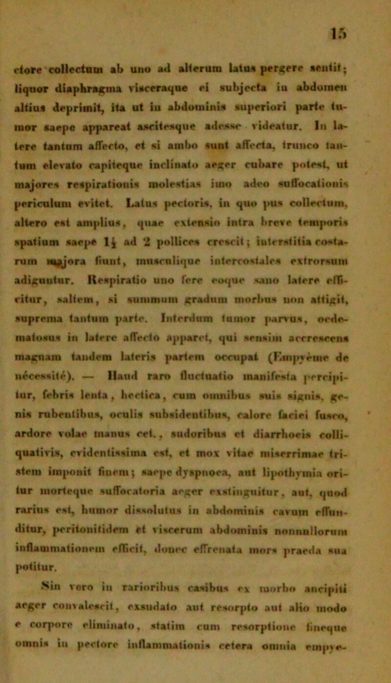 etore collectam ab uno ad alterum latu» pergere aeutit; liquor diaphragma visceraque ei subjecta iu abdomen altius deprimit, ita ut iu abdominis superiori parte tu- mor saepe appareat ascitesque adesse videatur. In la- tere tantum affecto, et si ambo sunt affecta, trunco lau- tum elevato capiteque inclinato aeger cubare potest, ut majores respirationis molestias imo adeo suffocationis periculum evitet. Latus pectoris, in quo pus collectum, altero est amplius, quae extensio intra breve temporis spatium saepe 1$ ad 2 pollices crescit; interstitia co-ta- ruin Majora fiunt, tniisenlique intercostales extrorsum adiguntur. Kespiratio uno fere eoque sano latere effi- citur, saltem, si summum gradum morbus non attigit, suprema tantum parte. Interdum fumor parvus, oede- maiosus in latere affecto apparet, qui sensim accrescens magnam tandem lateris partem occupat (Kmpvemc de necessite), — llaud raro fluctuatio manifesta percipi- tur, febris lenta, hectiea, cum omnibus suis signis, ge- nis rubentibus, oculis subsidentibus, calore (aciei fusco, ardore volae manus cet., sudoribus et diarrhoeis eolli- quativis, evidentissima est, et mox vitae miserrimae tri- stem imponit finem; saepe dyspnoea, aut lipotlmnia ori- tur morteque sufforatoria aeger exstinguitur, aut, quod rarius est, humor dissolutus in abdomiuis cavum effun- ditur, pcrilouitidem et viscerum abdominis nonnullorum inflammationem efficit, donec effrenata mors praeda sua potitur. Sin voro iu rarioribus casibus ex morbo ancipiti aeger convalescit, exsudato aut rc.sorpto aut alio modo e rorpore eliminato, statim runi resorptione fiueque omnis iu pectore inflammationis cetera omnia empje-