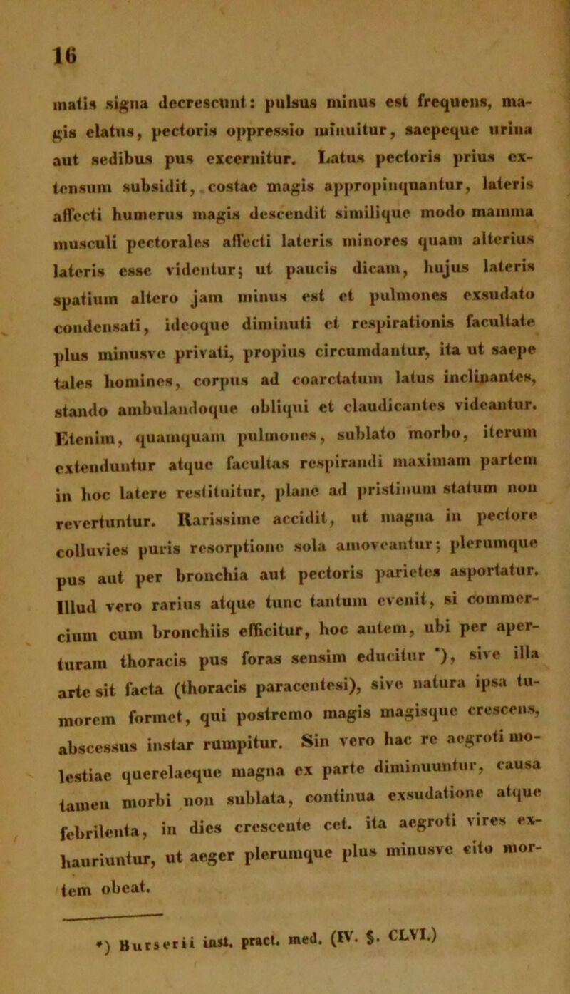 matis signa decrescunt: pulsus minus est frequens, ma- gis elatus, pectoris oppressio minuitur, saepeque urina aut sedibus pus excernitur. Latus pectoris prius ex- tensum subsidit, costae magis appropinquantur, lateris affecti humerus magis descendit siinilique modo mamma musculi pectorales affecti lateris minores quam alterius lateris esse videntur; ut paucis dicam, hujus lateris spatium altero jam minus est et pulmones exsudato condensati, ideoque diminuti et respirationis facultate plus minusve privati, propius circumdantur, ita ut saepe tales homines, corpus ad coarctatum latus inclinantes, stando ambulandoque obliqui et claudicantes videantur. Etenim, quamquam pulmones, sublato morbo, iterum extenduntur atque facultas respirandi maximam partem in hoc latere restituitur, plane ad pristinum statum non revertuntur. Rarissime accidit, ut magna in pectore colluvies puris resorptione sola amoveantur; plerumque pus aut per bronchia aut pectoris parietes asportatur. Illud vero rarius atque tunc tantum evenit, si commer- cium cum bronchiis efficitur, hoc autem, ubi per aper- turam thoracis pus foras sensim educitur *), sive illa arte sit facta (thoracis paraccntesi), sive natura ipsa tu- morem formet, qui postremo magis magisque crescens, abscessus instar rumpitur. Sin vero hac re aegroti mo- lestiae querelaeque magna ex parte diminuuntur, causa tamen morbi non sublata, continua exsudatione atque febrilenta, in dies crescente cet. ita aegroti vires ex- hauriuntur, ut aeger plerumque plus minusve cito mor- tem obeat. *) Burserii inii. pract. med. (IV. §. CLVI.)