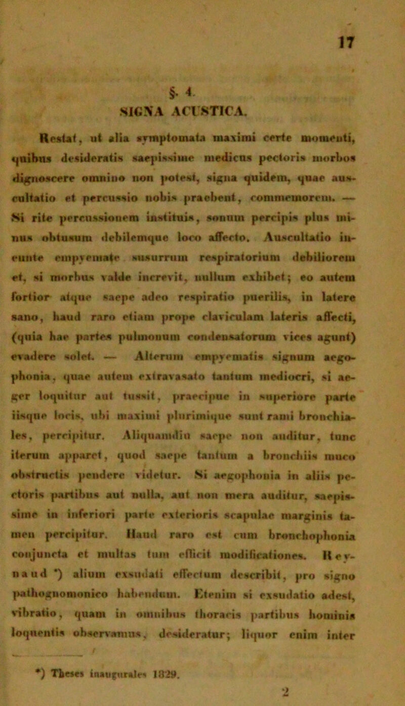 §• 4 SIC.VA ACUSTICA. Restat, ut «Ha symptomata maximi certe momenti, quibus didideratis saepissime medicas pectoris morbos dignoscere omnino lion potest, signa quidem, quae aus- cultatio et percussio nobis praebent, commemorem. — Si rite percussionem instituis, sonum percipis plus mi- nus obtusum debilemque loco affecto. Auscultatio in- cutite empyemate susurrum respiratorium debiliorem et, si morbus valde increvit, nullum exhibet; eo autem fortior atque saepe adeo respiratio puerilis, in latere sano, haud raro etiam prope claviculam lateris affecti, (quia hae partes pulmonum condensatorum vices agunt) evadere solet. —- Alterum empyematis signum aego- phonia, quae autem extravasato tantum mediocri, si ae- ger loquitar aut tussit, praecipue in superiore parte iisqne loris, ubi maximi plurimique sunt rami bronchia- les, percipitur. Aliquamdiu saepe non auditur, tunc iterum apparet, quod saepe tantum a bronchiis muco obstructis pendere videtur. Si aegophnuia in aliis pe- ctoris partibus aut nulla, aat non mera auditur, saepis- sime in inferiori parte exterioris scapulae marginis ta- men percipitur. Haud raro est eum bronehophonia conjuncta et rnultas tum eflicit modificationes. Itev- naud *) alium exsudati effertum describit, pro signo pathoguomonieo habendum. Etenim si exsudatio adest, vibratio, quam in omnibus thoracis partibus hominis loqnentis observamus, desiderator; liquor enim inter *) Tbe»e* inauro ruit- 1829.