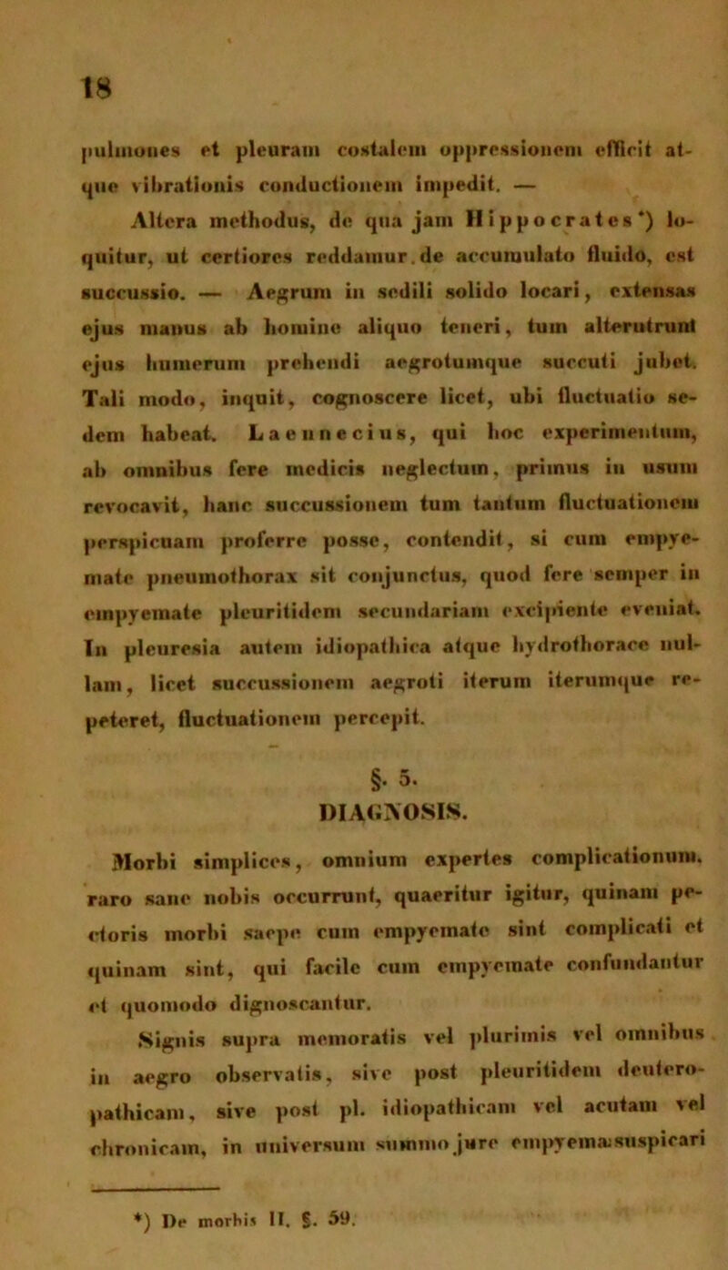 pulmones et pleuram costalem oppressionem efficit at- que vibrationis conductionem impedit. — Altera methodus, de qua jam Hippocrates*) lo- quitur, ut certiores reddamur.de accumulato fluido, est succussio. — Aegrum in sedili solido locari, extensas ejus manus ab hoiuine aliquo teneri, tum alterutrunt ejus humerum prehendi aegrotumque succuti jubet. Tali modo, inquit, cognoscere licet, ubi fluctuatio se- dem habeat. La e une cius, qui hoc experimentum, ab omnibus fere medicis neglectum, primus in usum revocavit, hanc succussionem tum tantum fluctuationem perspicuam proferre posse, contendit, si cum empye- mate pneumothorax sit conjunctus, quod fere semper in empyemate pleuritidcm secundariam excipiente eveniat. In pleuresia autem idiopathica atque hydrofhorace nul- lam, licet succussionem aegroti iterum iterumque re- peteret, fluctuationem percepit. §. 5. DIAGNOSIS. Morbi simplices, omnium expertes complicationum, raro sane nobis occurrunt, quaeritur igitur, quinam pe- ctoris morbi saepe cum empyemate sint complicati et quinam sint, qui facile cuin empyemate confundantur et quomodo dignoscantur. Signis supra memoratis vel plurimis vel omnibus in aegro observatis, sive post pleuritidcm deutero- pathicam, sive post pl. idiopathicam vel acutam vel chronicam, in universum summo jure empyema:suspicari *) De inorhis II. 59.