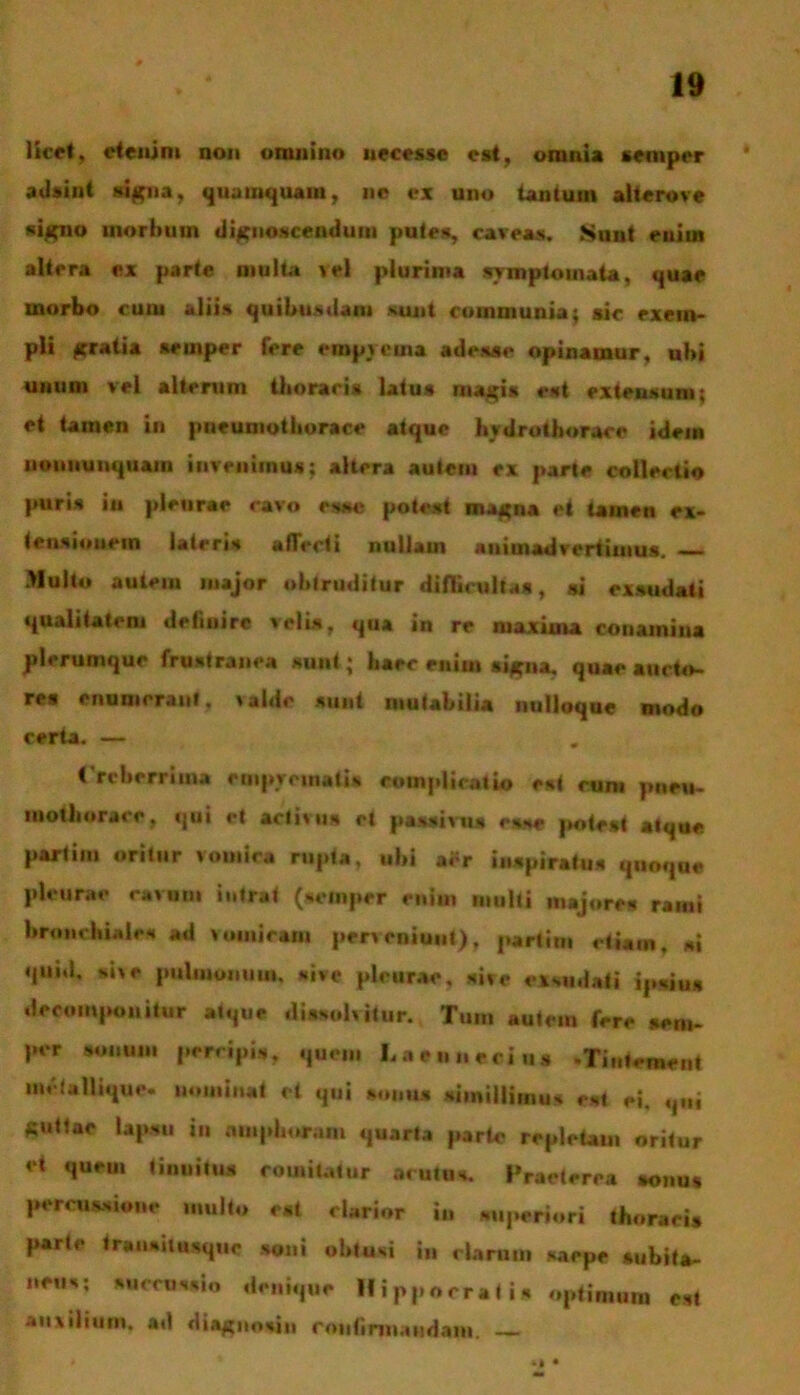 licet, etenim non omnino uecesse est, omnia semper adsint signa, quamquam, ne ex uno tantum alterove signo morbum dignoscendum putes, caveas. Sunt euim altera ex parte multa >el plurima symptomata, quae morbo cum aliis quibus dant sunt communia; sic exem- pli gratia semper fere empyema adesse opinamur, ubi unum vel alterum thoracis latus magis est extensum; et tamen in pneumothorace atque bydrothorace idem noummquain invenimus; altera autem ex parte collectio puris in pleurae cavo esse potest magna et tamen ex- tensionem lateris allecti nullam animadvertimus. — Multo autem major obtruditur difficultas, si exsudati qualitatem definire velis, qua in re maxima conamina plerumque frustranea sunt; baec enim signa, quae aucto- res enumerant, valde sunt mutabilia uulioqae modo certa. — Creberrima empyematis complicatio est cum pneu- mothorace, qui et activus et passivus esse potest atque partim oritur vomica rupta, ubi aer inspiratus quoque pleurae ravum intrat (semper enim multi majores rami bronchiales ad vomicam perveniunt), partim etiam, si quid, sive pulmonum, sive pleurae, sive exsudati ipsius dreomponilur atque dissolvitur. Tum autem fere seni- per sonum percipis, quem Laennecius -Tintement me lallique. nominat et qui sonus simillimus est ei, qni guttae lapsu in amphoram quarta parte repletam oritur et quem tinnitus comitatur acutus. Praeterea sonus percussione multo est clarior in superiori thoraci» parte traimiiusquc soni obtusi in clarum saepe subita- neus; succussio denique Hippocratis optimum est auxilium, ad diagnosin roiitirm.usdain. — M •