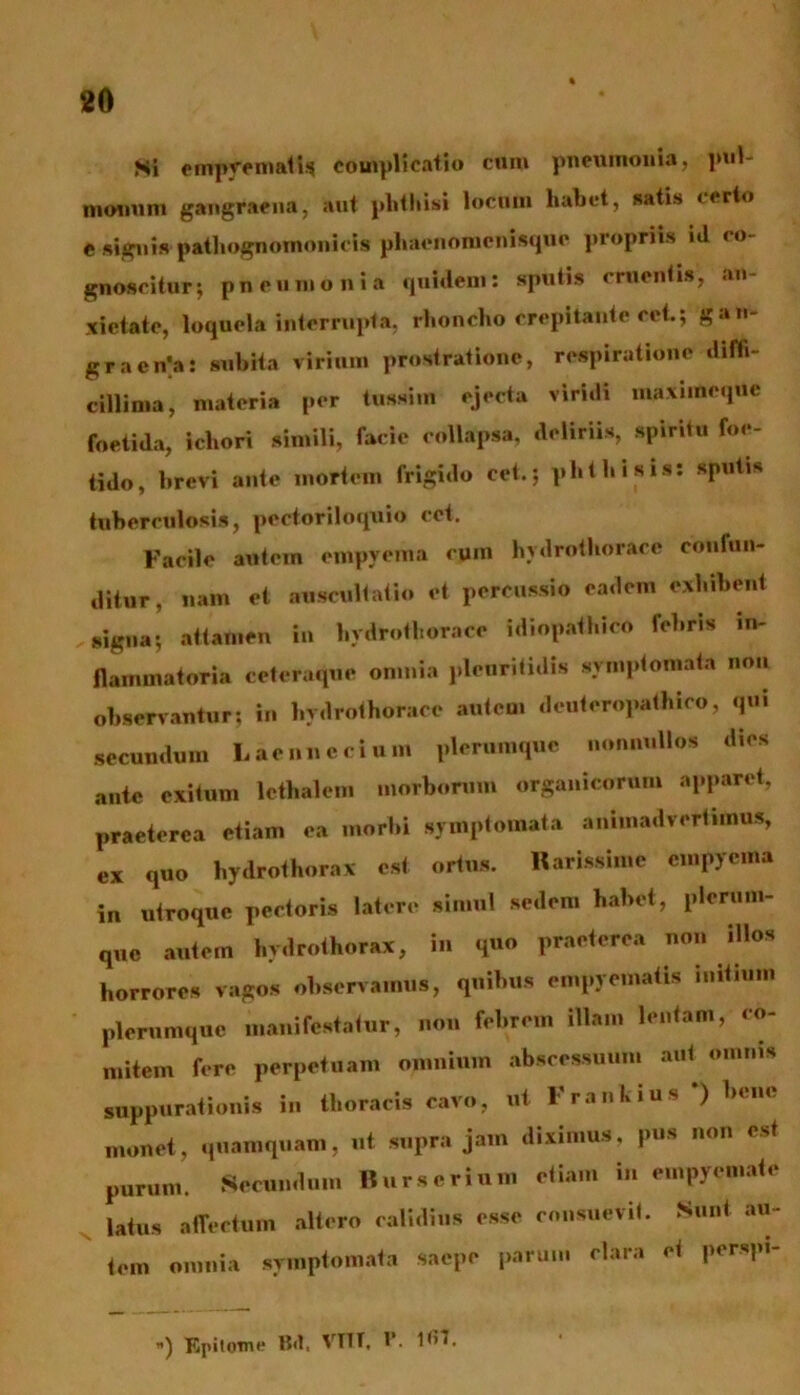 Si empyemati* complicatio cum pneumonia, pul- monum gangraena, aut phthisi locum habet, satis certo e signis pathognomonicis phaenomenisque propriis id co- gnoscitur; pneumonia quidem: sputis cruentis, an- xietate, loquela interrupta, rhoncho crepitante rei; gan- graena: subita virium prostratione, respiratione diffi- cillima, materia per tussim ejecta viridi maxtineque foetida, ichori simili, facie collapsa, deliriis, spiritu foe- tido, brevi ante mortem frigido cet.; phthisis: sputis tuberculosis, pcctoriloquio cet. Facile autein empyema rym hydrothoraee confun- ditur, nam et auscultatio et percussio eadem exhibent signa; attamen in hydrothoraee idiopathico fel.ris in- flammatoria ccteruquc omnia plcuritidis symptomata non observantur; in hydrothoraee autem denteropathico, qui secundum Laennecium plerumque nonnullos dies ante exitum lethalem morborum organicorum apparet, praeterea etiam ea morbi symptomata animadvertimus, ex quo hydrothorax est ortus. Narissime empyema in utroque pectoris latere simul sedem habet, plerum- que autem hydrothorax, in quo praeterea non illos horrores vagos observamus, quibus empyematis initium plerumque manifestatur, non febrem illam lentam, co- mitem fere perpetuam omnium abscessuum aut omnis suppurationis in thoracis cavo, ut Frankius *) bene monet, quamquam, ut supra jam diximus, pus non est purum. Secundum Bur.erium etiam in empyemate latus affectum altero calidius esse consuevit. Sunt au- tem omnia symptomata saepe parum clara et persp.- ) Epitome Bfl. VTTT, P. 1*>t.