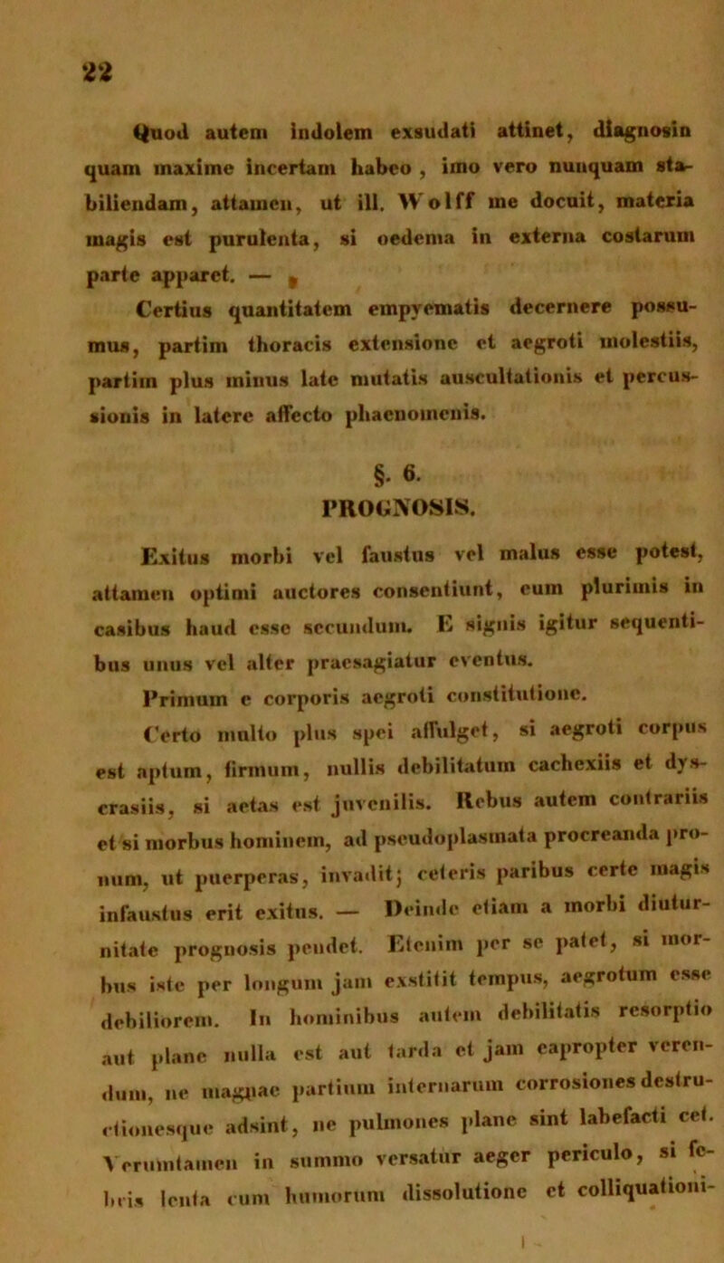 Quod autem indolem exsudati attinet, diagnosin quam maxime incertam habeo , imo vero nunquam sta,- biliendarn, attamen, ut ili. Wolff me docuit, materia magis est purulenta, si oedema in externa costarum parte apparet. — 9 Certius quantitatem empyematis decernere possu- mus, partim thoracis extensione et aegroti molestiis, partim plus minus late mutatis auscultationis et percus- sionis in latere affecto phaenomenis. §• 6- PROGNOSIS. Exitus morbi vel faustus vel malus esse potest, attamen optimi auctores consentiunt, cum plurimis in casibus haud esse secundum. E signis igitur sequenti- bus unus vel alter praesagiatur eventus. Primum c corporis aegroti constitutione. Certo multo plus spei affulget, si aegroti corpus est aptum, firmum, nullis debilitatum cachexiis et dys- crasiis, si aetas est juvenilis. Rebus autem contrariis et si morbus hominem, ad pscudoplasmata procreanda pro- num, ut puerperas, invadit j ceteris paribus certe magis infaustus erit exitus. — Deinde etiam a morbi diutur- nitate prognosis pendet. Etenim per se patet, si mor- bus iste per longum jam exstitit tempus, aegrotum esse debiliorem. In hominibus autem debilitatis resorptio aut plane nulla est aut tarda et jam eapropter veren- dum, ne magpae partium internarum corrosiones destru- ctionesque adsint, ne pulmones plane sint labefacti cet. Verumtamen in summo versatur aeger periculo, si fe- bris lenta cum humorum dissolutione et colliquationi-