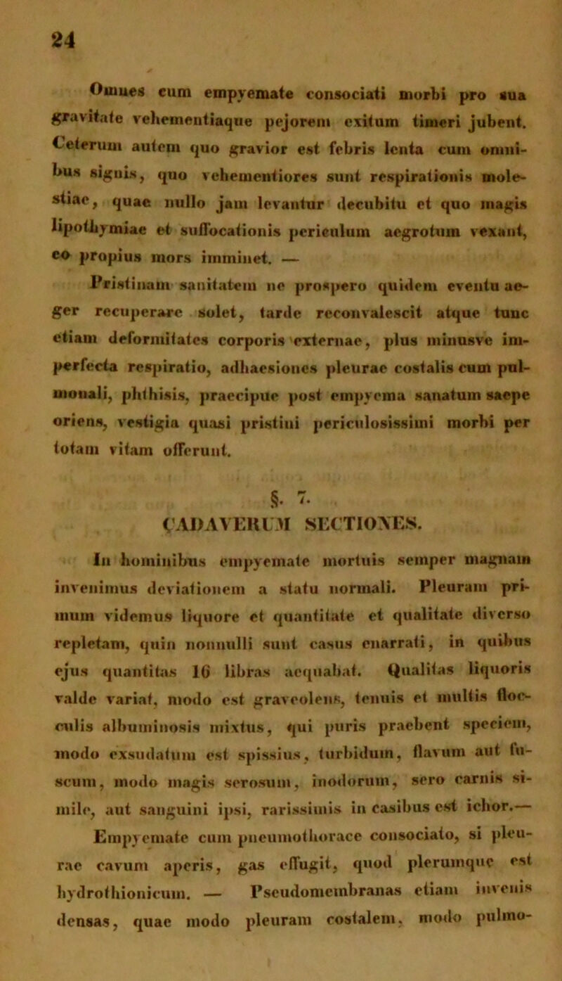 Oumes cum empyemate consociati morbi pro sua gravitate veheinentiaque pejorent exitum timeri jubent. Ceterum autem quo gravior est febris lenta cum omni- bus signis, quo vehementiores sunt respirationis mole- stiae, quae nullo jam levantur decubitu et quo magis lipotbymiae et suffocationis periculum aegrotum vexant, co propius mors imminet. — Pristinam sanitatem ne prospero quidem eventu ae- ger recuperare solet, tarde reconvalescit atque tunc etiam deformitates corporis externae, plus minus ve im- perfecta respiratio, adhaesiones pleurae costalis cum pul- monali, phthisis, praecipue post empyema sanatum saepe oriens, vestigia quasi pristini periculosissimi morbi per totam vitam offerunt. §. 7. CADAVERUM SECTIONES. In hominibus empyemate mortuis semper magnam invenimus deviationem a statu normali. Pleuram pri- mum videmus liquore et quantitate et qualitate diverso repletam, quin nonnulli sunt casus enarrati, in quibus ejus quantitas 1G libras aequabat. Qualitas liquoris valde variat, modo est graveolens, tenuis et multis floc- culis albuininosis mixtus, qui puris praebent speciem, modo exsudatum est spissius, turbidum, flavum aut lu- scum, modo magis serosum, inodorum, sero carnis si- mile, aut sanguini ipsi, rarissimis in casibus est iclior. Empyemate cum pneumothorace consociato, si pleu- rae cavum aperis, gas effugit, quod plerumque est hydrothionicuui. — Pscudomcmbranas etiam invenis densas, quae modo pleuram costalem, modo pulmo-