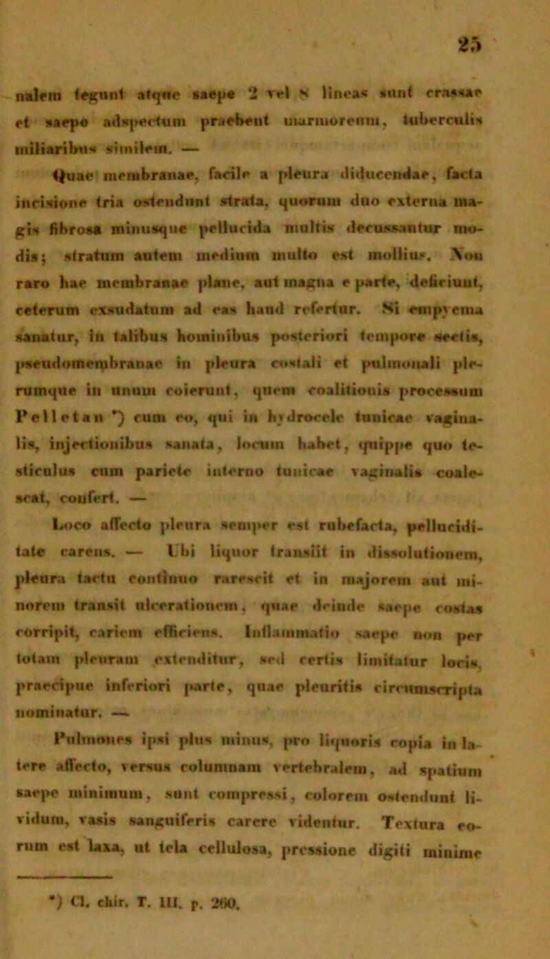 nalem tegnnt atqnc saepe 2 vel ** linetf wn< crassae et saepe adspeefcum praebent inaruu>r«mn, tuberculis miliaribus similem. — ♦|uae membranae, facile a pleura diducendae, facta incisione tria ostendunt strata, quorniu duo externa ma- gis fibrosa minusque pellucida multis decussantur mo- dis; stratum autem mediuin multo est mollius, Xoii raro bae membranae plane, aut inagna e parte, deliciunt, ceterum exsudatum ad eas haud refertur. Si empvcina sanatur, in talibus hominibus posteriori tempore secti», pseudomenibranae in pleura costali et pulmonali ple- rumque iit iinuui coierunt, quem cnalitiouis processum Pelletan *) cum eo, qui in itvdrocele tunicae vagina- lis, injectionibus sanata, locum habet, quippe quo te- sticulus cum pariete interno tunicae vaginalis coale- scat, coufert. — Loco affecto pleura semper est rubefacta, pellucidi- tate carens. — Ubi liquor transiit in dissolutionem, pleura tactu continuo rarescit et in majorem aut mi- norem transit nlcerationem, quae deinde saepe costas corripit, cariem efficiens. Inflammatio saepe non per totam pleuram extenditur, sed certis limitatur locis, praecipue inferiori jwirte, quae pleuritis circumscripta nominatur. — Pulmones ipsi plus minus, pro liquoris copia in la- tere affecto, versus columnam vertebralem, ad spatium saepe minimum, sunt compressi, colorem ostendunt li- vidum. vasis sanguiferis carere videntur. Textura eo- ruin est laxa, ut tela cellulosa, pressione digiti minime *) chir. T. IU. P. 2fi0.