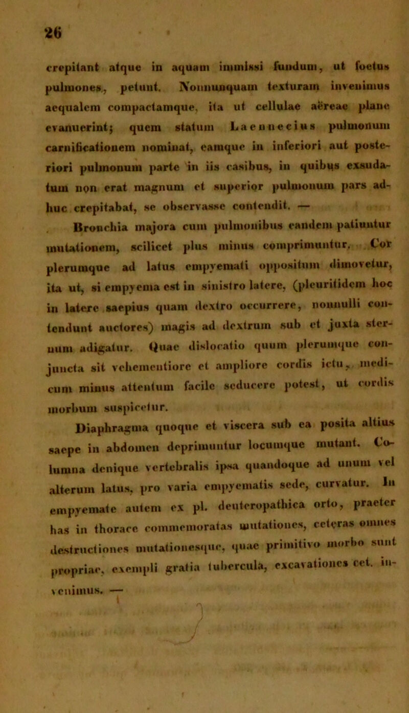 crepitant atque in aquam immissi fumium, ut foetus pulmones, petunt. IVoununquam texturam invenimus aequalem compactamque, ita ut cellulae aereae plane evanuerint; quem statum Laennecius pulmonum caruiticationem nominat, camque iu inferiori aut poste- riori pulmonum parte in iis casibus, in quibus exsuda- tum non erat magnum et superior pulmonum pars ad- huc crepitabat, se observasse contendit. — Bronchia majora cum pulmonibus eandem patiuntur mutationem, scilicet plus minus comprimuntur. Cor plerumque ad latus empyemati oppositum dimovetur, ita ut, si empyema est in sinistro latere, (pleuritidem hoc in latere saepius quam dextro occurrere, nonnulli con- tendunt auctores) magis ad dextrum sub et juxta ster- uun» adigatur. Quae dislocatio quum plerumque con- juncta sit vehemeutiore et ampliore cordis ictuy, medi- cum minus attentum facile seducere potest, ut coniis morbum suspicetur. Diaphragma quoque et viscera sub ca posita altius saepe in abdomen deprimuntur locumque mutant. Co- lumna denique vertebralis ipsa quandoque ad unum vel alterum latus, pro varia empyematis sede, curvatur. In empyemate autem ex pl. denteropathica orto, praeter has in thorace commemoratas mutationes, ceteras omnes destructiones mutaiioiiesque, quae primitivo morbo sunt propriae, exempli gratia lubercula, excavationes cet. iu- Ycniinus. —