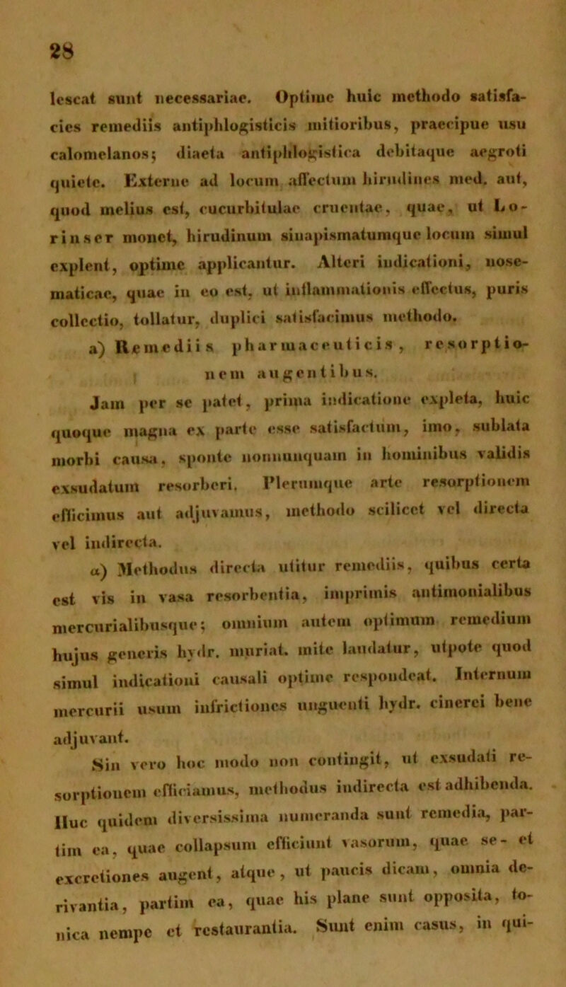 lcscat sunt necessariae. Optime huic methodo satisfa- cies remediis antiphlogisticis mitioribus, praecipue usu calomelanos; diaeta antiphlogistica debitaque aegroti quiete. Externe ad locum affectum hirudines med. aut, quod melius est, cucurbitulae cruentae, quae, ut bo- rinser monet, hirudinum siuapismatumque locum simul explent, optime applicantur. Alteri indicationi, uosc- maticac, quae in eo est, ut intlamniationis effectus, puris collectio, tollatur, duplici satisfacimus methodo. a) Remediis pharmaceuticis, resorptio- nem augentibus. Jam per se patet, prima indicatione expleta, huic quoque magna ex parte esse satisfactum, imo, sublata morbi causa, sponte nonnunquam iu hominibus validis exsudatum resorberi. Plerumque arte resorptionem efficimus aut adjuvamus, methodo scilicet vel directa vel indirecta. «) Methodus directa utitur remediis, quibus certa est vis in vasa resorbentia, imprimis antimonialibus mercurialibusque; omnium autem optimum remedium hujus generis hydr. muriat. mite laudatur, utpote quod simul indicationi causali optimo respondeat. Internum mercurii usum inflictiones unguenti hydr. cinerei bene adjuvant. Sin vero hoc modo non contingit, ut exsudati re- sorptionem efficiamus, methodus indirecta est adhibenda, lluc quidem diversissima numeranda sunt remedia, par- tim ea, quae collapsum efficiunt vasorum, quae se- et excretiones augent, atque, ut paucis dicam, omnia de- rivantia, partim ea, quae his plane sunt opposita, to- nica nempe et restaurantia. Sunt enim casus, m qui-