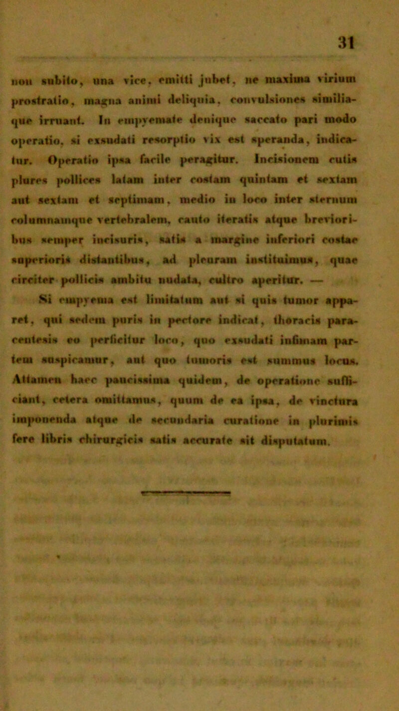 noti subito, una vice, emitti jubet, ite maxima virium prostratio, magna animi deliquia, convulsiones siuiilia- que irruant. In empyemate denique saccato pari inodo operatio, si exsudati resorptio >ix est speranda, indica- tur. Operatio ipsa facile peragitur. Incisionem cutis plures pollices latam inter costam quintam et sextam aut sextam et septimam. medio in loco inter sternum rolumnainqne vertebralem, canto iteratis atque breviori- bus seittper incisuris, satia a margine inferiori costae superiori* distantibus, ad pleurain instituimus, quae circiter pollicis ambitu nudata, cultro aperitur. — Si empyema est limitatum aut si quis tumor appa- ret, qui sedem puris in pectore indicat, thoracis para- centesis eo perticitur loco, quo exsudati infimam par- tem suspicamur, aut quo tumoris est summus locus. Attamen haec paucissima quidem, de operatione suffi- ciant, cetera omittamus, quum de ea ipsa, de vinctura imponenda atque de secundaria curatione in plurimis fere libris chirurgici* satis accurate sit disputatum.