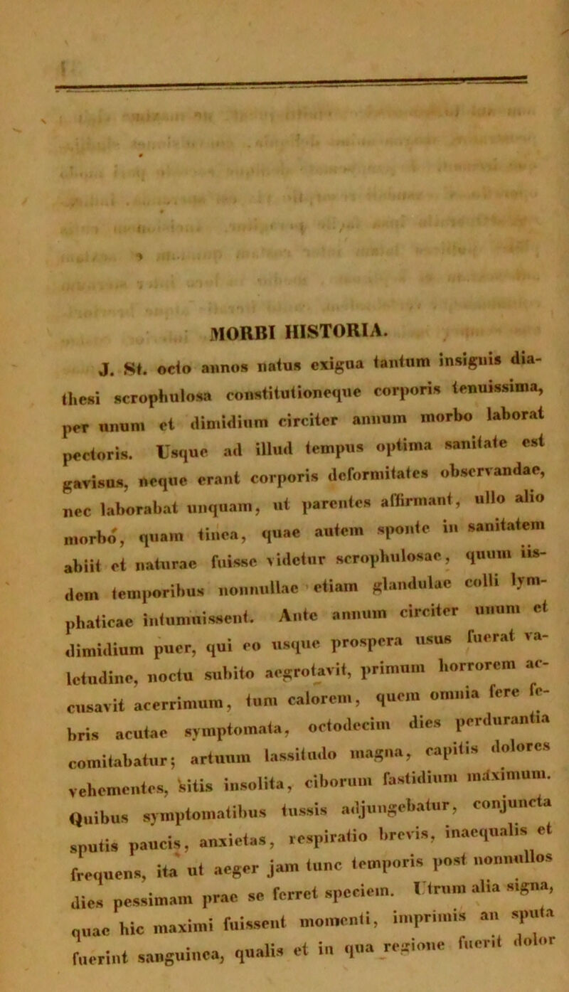 MORBI HISTORIA. J. St. odo annos natus exigua tantum insignis dia- thesi scrophuloStt constitutioneque corporis tenuissima, per unum et dimidium circiter annum morbo laborat pectoris. Usque ad illud tempus optima sanitate est gavisus, neque erant corporis deformitates observandae, nec laborabat unquam, ut parentes affirmant, ullo alio morbo, quam tinea, quae autem sponte in sanitatem abiit et naturae fuisse videtur scropbulosae, quum iis- dem temporibus nonnullae etiam glandulae colli lym- phaticae intumuissent. Ante annum circiter unum et dimidium puer, qui eo usque prospera usus ruerat va- letudine, noctu subito aegrotavit, primum horrorem ac- cusavit acerrimum, tum calorem, quem omnia fere fe- bris acutae symptomata, octodecim dies perdurantia comitabatur; artuum lassitudo magna, capitis dolores vehementes, 'sitis insolita, ciborum fastidium mdximum. Quibus symptomatibus tussis adjungebatur, conjuncta sputis paucis, anxietas, respiratio brevis, inaequalis et frequens, ita ut aeger jam tunc temporis post nonnullos dies pessimam prae se ferret speciem. Utrum alia signa, „„ac hic maximi fuissent momenti, imprimis an sputa fuerint sanguinea, qualis et in qua regione fuent dolor