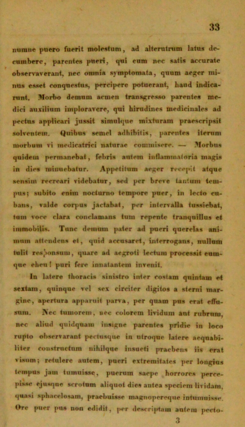 minine puero fuerit molestum, ad alterutrum latus de- rumbere, parentes pueri, qui eum nec satis accurate observaverant, nec omnia symptomata, quum aeger mi- nus esset conquestus, percipere potuerant, haud indica- runt. Mori>o demum aruien transgresso parentes me- dici auxilium imploravere, qui hirudines medicinales ad pectus applicari jussit simulque mixturam praescripsit solventem. Quibus semel adhibitis, parentes iterum morbum vi mcdicatrici naturae commisere. — Morbus quidem permanebat, febris autem inflammatoria utaris in dies minuebatur. Appetitum aeger recepit atque sensim recreari videbatur, sed per breve tantum tem- pus; subito enim noctum» tempore puer, in lecto ru- haus, valde corpus jactabat, per intervalla tussiebat, tum voce clara conclamans tum repente tranquillus et immobilis. Tunc demum pater ad pueri querelas ani- mum attendens et, quid acrusaret, interrogans, nullam tulit responsum, quare ad aegroti lectum processit cum- que eheu f puri fere innatantem invenit. In latere thoracis sinistro inter costam quintam et sextam, quinque vel sex circiter digitos a sterni mar- gine, apertura apparuit parva, per quam pus erat effu- sum. ftec tumorem, nec colorem lividum ant rubrum, nec aliud quidquam insigne parentes pridie in loco rupto observarant pertusque in utroque latere aequabi- liter constructum nihilque insueti praebens iis erat visum; retulere autem, pueri extremitates per longius tempus jam tumuisse, puerum saepe horrores perce- pisse ejusqne scrotum aliquot dies antea speciem lividam, quasj spharclosam, praebuisse magnopereque intumuisse. Ore puer pus non edidit, per descriptam autem pecfo- 3