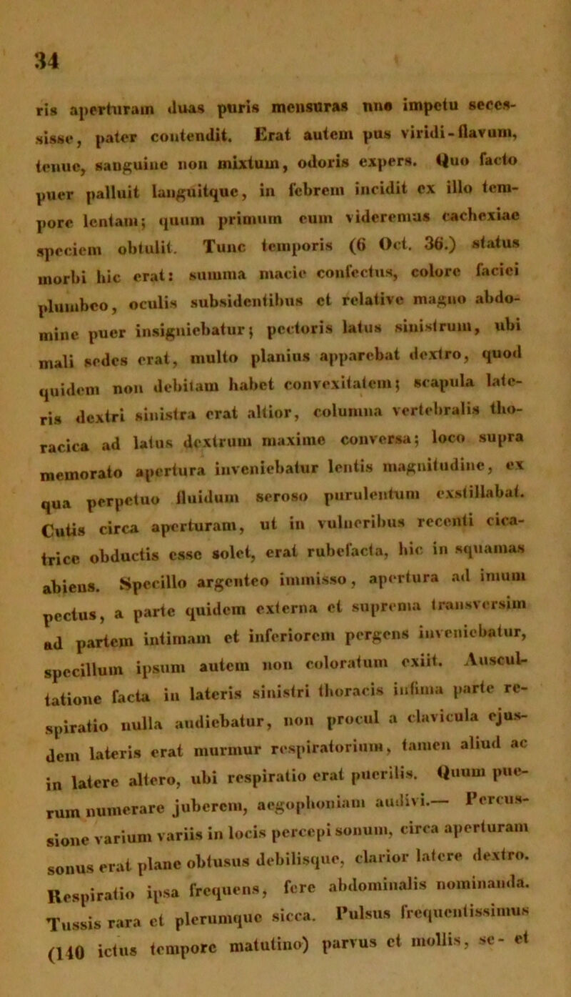 ris aperturam »luas puris mensuras nne impetu seces- sisse, pater contendit. Erat autem pus viridi-flavum, tenue, sanguine non mixtum, odoris expers, Quo facto puer palluit languitquc, in febrem incidit ex illo tem- pore lentam; quum primum eum videremus cachexiae speciem obtulit. Tunc temporis (6 Oct. 36.) status morbi hic erat: summa macie confectus, colore faciei plumbeo, oculis subsidentibns et relative magno abdo- mine puer insigniebatur; pectoris latus sinistrum, ubi mali sedes erat, multo planius apparebat dextro, quod quidem non debitam habet convexitatem; seapula late- ris dextri sinistra erat altior, columna vertebralis tho- racica ad latus dextrum maxime conversa; loco supra memorato apertura inveniebatur lentis magnitudine, ex qua perpetuo fluidum seroso purulentum exstillabat. Cutis circa aperturam, ut in vulneribus recenti cica- trice obductis esse solet, erat rubefacta, hic in squamas abiens. Specillo argenteo immisso, apertura ad imum pectus, a parte quidem externa cl suprema tmiisversim ad partem intimam et inferiorem pergens inveniebatur, specillum ipsum autem non coloratum exiit. Auscul- tatione facta in lateris sinistri thoracis intima parte re- spiratio nulla audiebatur, non procul a clavicula ejus- dem lateris erat murmur respiratorium, tamen aliud ac in latere altero, ubi respiratio erat puerilis. Quum pue- rum numerare juberem, aegophoniam audivi.— Percus- sione varium variis in locis percepi sonum, circa aperturam sonus erat plane obtusus debilisque, clarior latere dextro. Respiratio ipsa frequens, fere abdominalis nominanda. Tussis rara et plerumque sicca. Pulsus frequentissimus (140 ictus tempore matutino) parvus ct mollis, se- et