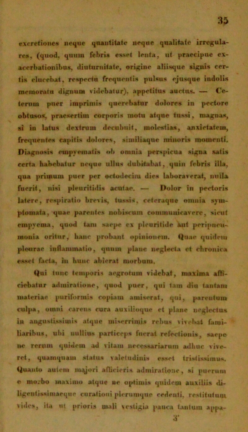 cxeretiones neque quantitate neque qualitate irregula- re», (quod, quum febris esset lenta, ut praecipue ex- acerbationibus, diuturnitate, origine aliisque signis cer- tis elucebat, respectu frequentis pulsus ejusque indolis memoratu dignum videbatur), appetitus auctos. — Ce- terum puer imprimis querebatur dolores in pectore obtusos, praesertim corporis motu atque tussi, magnas, si in latus dextrum decubuit, molestias, anxietatem, frequentes capitis dolores, aimiliaque minoris momenti. Diagnosis empyematis ob omnia perspicua signa satis certa habebatur neque ullus dubitabat, quin febris illa, qua primum puer per oetodecim dies laboraverat, mula fuerit, nisi pleuritidis acutae. — Dolor In pectoris latere, respiratio brevis, tussis, cetcruque omnia sym- ptomata, quae parentes nobiscuin commuuieavere, sirut empyema, quod tam saepe ex pleuritide aut peripneu- uaoitia oritur, hanc probant opinionem. 4)uac quidem pleurae i»!!animatio, quum plauc neglecta et chronica esset facta, tu hunc abierat morbum. <)ui tunc temporis aegrotum videbat, maxima affi- ciebatur admiratione, quod puer, qui tam diu tantam materiae puriforntis copiam amiserat, qui, parentum culpa, omni carens cura auxilioque ct plane neglectus in augustissimis atque miserrimi* rebus vivebat fami- liaribus, ubi nullius particeps fuerat refectionis , saepe ue rerum quidem ad vitam necessariarum adhuc vive- ret, quamquam status valetudinis esset tristissimus, tjuauto autem iuqjori afficieris admiratione, ai puerum e morbo maximo atque ue optimis quideoi auxiliis »li- ligenfissiniaeqtie curationi plerumque cedenti, restitutum vides, ita ut prioris mali vestigia pauca tantum appa- a*