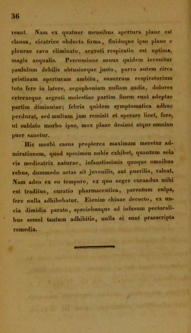 reant. Nam ex quatuor mensibus apertura plane est clausa, cicatrice obducta limia, lluidoque ipso plane e pleurae cavo eliminato, aegroti respiratio est optima, magis aequalis. Percussione sonus quidem invenitur paululum debilis obtusiorque justo, parvo autem circa pristinam aperturam ambitu, susurrum respiratorium toto fere in latere, aegophoniam nullam audis, dolores ceteraeque aegroti molestiae partim finem sunt adeptae partim diminutae; febris quidem symptomatica adhuc perdurat, sed multum jam remisit et sperare licet, fore, ut sublato morbo ipso, mox plane desinat atque oinuino puer sanetur. Hic morbi casus propterea maximam meretur ad- mirationem, quod specimen nobis exhibet, quantum sola vis mcdicatrix naturae, infaustissimis quoque omnibus rebus, dummodo actas sit juveuilis, aut puerilis, valeat. Nam adeo ex eo tempore, ex quo aeger curandus mihi est traditus, curatio pharmaceutica, parentum culpa, fere nulla adhibebatur. Etenim chinac decocto, ex un- cia dimidia parato, speciebusque ad infusum pectorali- bus semel tantum adhibitis, nulla ei sunt praescripta remedia.