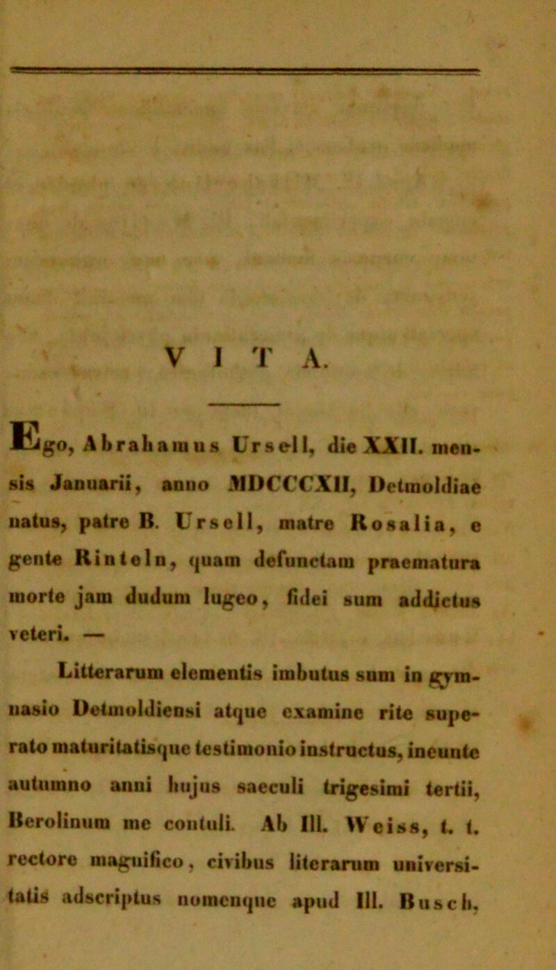 V I T A. ESo, Abraiianius Ursell, die XXII. nten- sis Januarii, anno JMDCCCXH, Detmoldiae natus, patre B. Ursell, matre Ilosaiia, e gente Hinteln, quam defunctam praematura morte jam dudum lugeo, fidei sum addictus veteri. — Litterarum elementis imbutus sum in gym- nasio Deimoldiensi atque examine rite supe- rato maturitatisque testimonio instructus, incutite autumno anui hujus saeculi trigesimi tertii, Berolinum me contuli. Ab III. Wciss, t. t. rectore magnifico, civibus literarum universi-