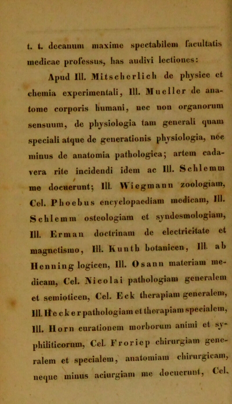 t. i. decanum maxime spectabilem facultatis medicae professus, has audivi lectiones: Apud 111. Mitsclicrlicli de physice et chemia expcrimentali, 111. Mucllcr de ana- tome corporis humani, nec uon organorum sensuum, de physiologia tam generali quam speciali atque de generationis physiologia, nce minus de anatomia pathologica; artem cada- vera rite incidendi idem ac 111. Schlemm me docuerunt; 111. Wiegmann zoologiam, Cei. Phoebus encyclopaediam medicam, III. Schlemm osteologiam et syndesmologiam, HI. Erman doctrinam de elcctricitate et magnetismo, 111. Kunth botanicen, 111- ab Henning logicen, 111. Osann materiam me- dicam, Cei. Nicolai pathologiam generalem et semioticen, Cei. Eck therapiam generalem, 111. Ile c k e r pathologiam et therapiam specialem, III. Ilorn curationem morborum animi et sy- philiticorum, Cei. Froriep chirurgiam gene- ralem et specialem, anatomiam chirurgicam, neque minus aciurgiam me docuerunt, Cek