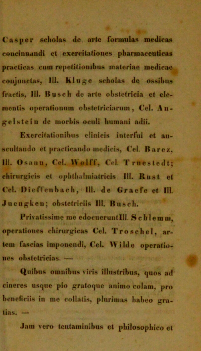 ('asper scholas de arte formulas medicas concinnandi et exercitationes pharmaceuticas practieas cum repetitionibus materiae medicae conjunctas, Ili. Hiuge scholas de ossibus fractis, Ili. Kusch de arte obstetricia et ele- mentis operationum obstetriciarum, Cei. An- ge Is te in de morbis oculi humant adii. Exercitationibus clinicis interfui et au- scultando et practicando medicis, Cei. Barcz, lll. Osaiiu, Cei. Holff, Cei. Truestcdt; chirurgicis et ophthalmiatricis III. Rust et Cei. Dieflen bach, lll. de Craefeet III. Juengkeii; obstetriciis III. Kusch. Privatissime me edocuerunt IU. Sc hieram, operationes chirurgicas Cel. T rose hei, ar- tem fascias imponendi, Cel. W ilde operatio- nes obstetricias. — (luibus omnibus viris illustribus, quos ad cineres usque pio grato que animo colam, pro beneficiis in me coibitis, plurimas habeo gra- tias. — Jam vero tentaminibus et philosophico ct