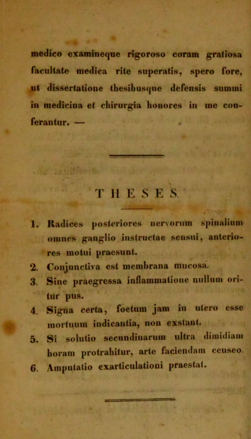 medico examineque rigoroso coram gratiosa facultate medica rite superatis, spero fore, ut dissertatione thesibusque defensis summi in medicina et chirurgia honores in me con- ferantur. — T [I E S E S 1. Radices posteriores nervorum spinalium omnes ganglio instructae sensui, anterio- res motui praesunt. 2. Conjunctiva est membrana mucosa. 3. Sine praegressa inflammatione nullum ori- tur pus. 4. Signa certa, foetum jam in utero esse mortuum indicantia, non exstant. 5. Si solutio secundinarum ultra dimidiam horam protrahitur, arte faciendam censeo.