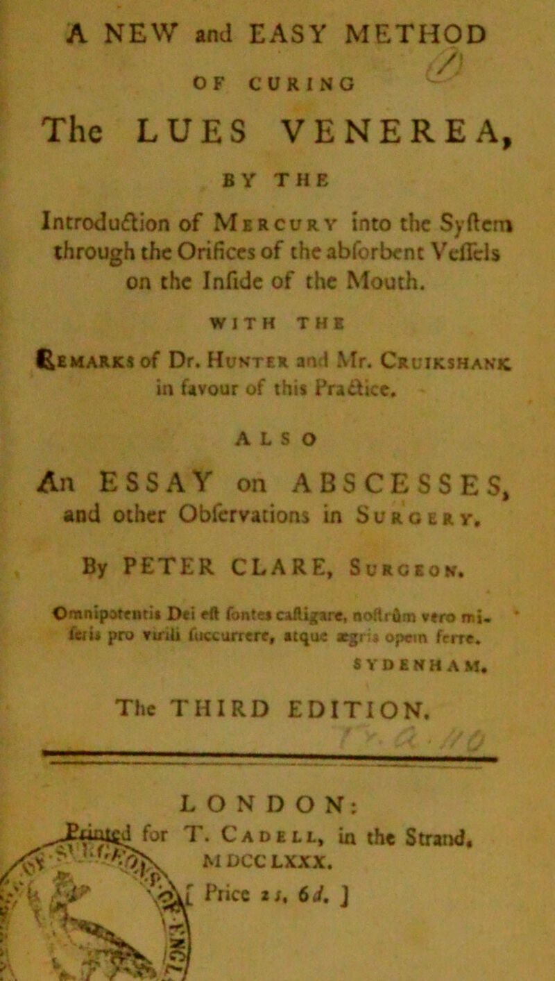 A NEW and EASY METHOD The LUES VENEREA, BY THE Introduction of Mercury into the Syftcro through the Orifices of the abforbent VdTcls on the Infide of the Mouth. WITH THE Remarks of Dr. Hunter ami Mr. Cruikshanic in favour of this Practice. ALSO An ESSAY on ABSCESSES, and other Obfervations in Surgery. By PETER CLARE, Surgeon. Omnipotentit Dei eft fontes caftigare, noftrum vero mi- * * fem pro vuili fuccurrere, atqu« aegru op«m ferre. OF CURING SYDENHAM The THIRD EDITION. LONDON: ^JPuatCd for T. Cad ell, in the Strand * r*'%P\ MDCC LXXX. SP \Ar Price x i, 6 i. J 'M