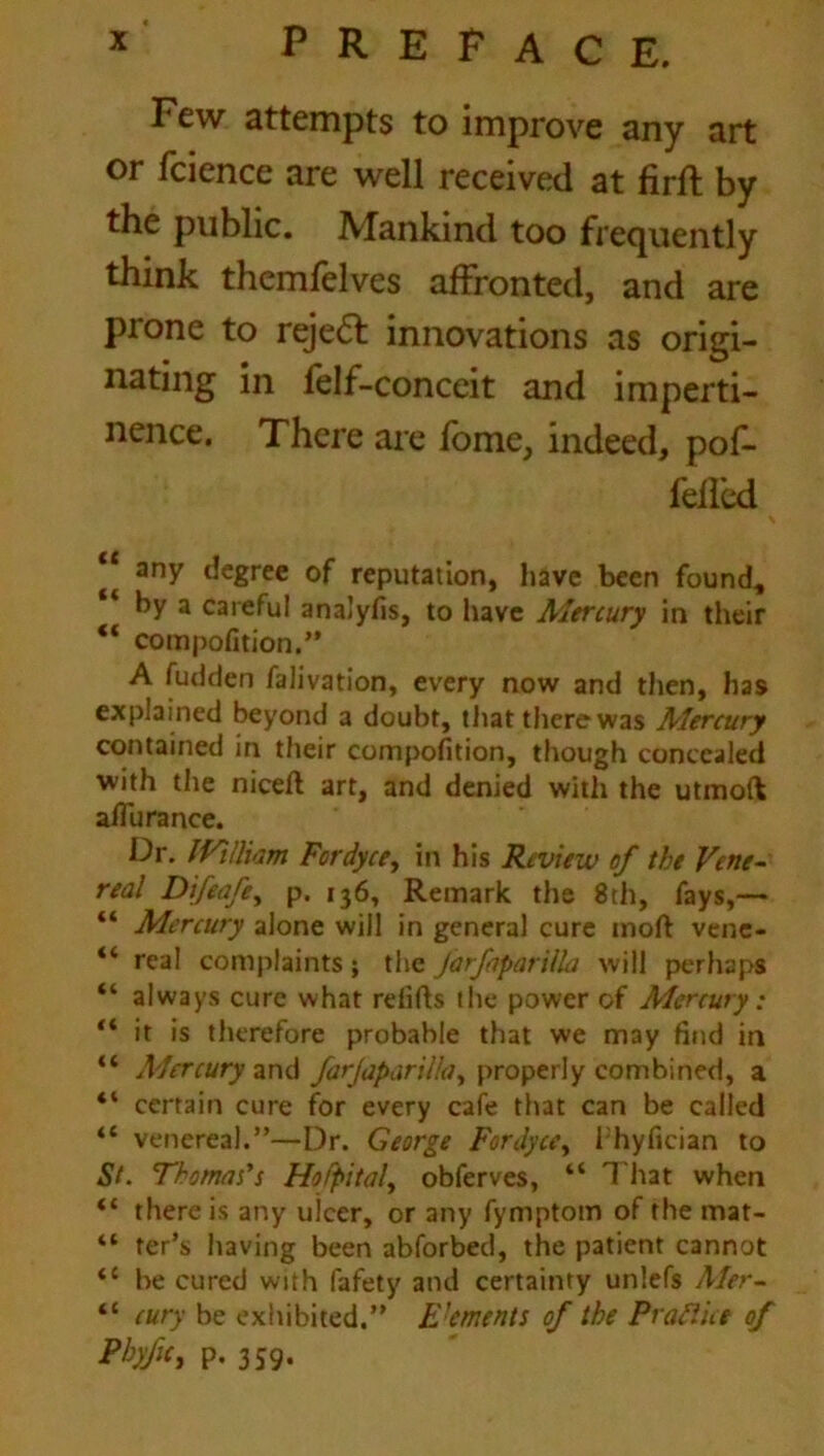 Few attempts to improve any art or fcience are well received at firlt by the public. Mankind too frequently think themfelves affronted, and are prone to reject innovations as origi- nating in felf-conceit and imperti- nence. There are fome, indeed, pof- feffcd “ any degree of reputation, have been found, by a careful analyfis, to have Mercury in their “ compofition.” A fudden falivation, every now and then, has explained beyond a doubt, that there was Mercury contained in their compofition, though concealed with the niceft art, and denied with the utmoft afiu ranee. Dr. IVillkm Fcrdyce, in his Review of the Vene- real Difeafey p. 136, Remark the 8th, fays,— “ Mercury alone will in general cure molt vene- “ real complaints; the Jarfipariila will perhaps “ always cure what redds the power of Mercury: “ it is therefore probable that we may find in “ Mercury and farjaparilla, properly combined, a “ certain cure for every cafe that can be called “ venereal.”—Dr. George Fordycc, I hyfician to St. Thomas's Hofpitaly obferves, “ That when “ there is any ulcer, or any fymptom of the mat- “ ter’s having been abforbed, the patient cannot <c be cured with fafety and certainty unlefs Aler- “ cury be exhibited.” Foments of the Praft ice of PbyfiG P- 359-